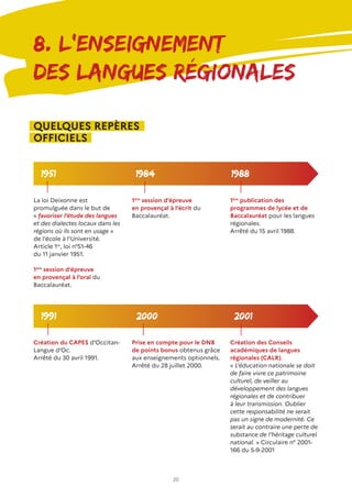 20
8. L’ENSEIGNEMENT
DES LANGUES RÉGIONALES
1951
2000 2001
1984 1988
1991
La loi Deixonne est
promulguée dans le but de
« favoriser l’étude des langues
et des dialectes locaux dans les
régions où ils sont en usage »
de l’école à l’Université.
Article 1er
, loi n°51-46
du 11 janvier 1951.
1ère
session d’épreuve
en provençal à l’oral du
Baccalauréat.
1ère
session d’épreuve
en provençal à l’écrit du
Baccalauréat.
1ère
publication des
programmes de lycée et de
Baccalauréat pour les langues
régionales.
Arrêté du 15 avril 1988.
Création du CAPES d’Occitan-
Langue d’Oc.
Arrêté du 30 avril 1991.
Prise en compte pour le DNB
de points bonus obtenus grâce
aux enseignements optionnels.
Arrêté du 28 juillet 2000.
Création des Conseils
académiques de langues
régionales (CALR).
« L’éducation nationale se doit
de faire vivre ce patrimoine
culturel, de veiller au
développement des langues
régionales et de contribuer
à leur transmission. Oublier
cette responsabilité ne serait
pas un signe de modernité. Ce
serait au contraire une perte de
substance de l’héritage culturel
national. » Circulaire n° 2001-
166 du 5-9-2001
QUELQUES REPÈRES
OFFICIELS
 