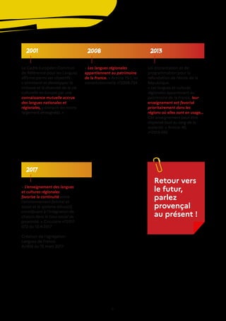 21
2008 2013
2001
2017
Le Cadre Européen Commun
de Référence pour les Langues
affirme parmi ses objectifs :
« entretenir et développer la
richesse et la diversité de la vie
culturelle en Europe par une
connaissance mutuelle accrue
des langues nationales et
régionales, y compris les moins
largement enseignées. »
« Les langues régionales
appartiennent au patrimoine
de la France. » Article 75-1, loi
constitutionnelle n°2008-724
Loi d’orientation et de
programmation pour la
refondation de l’école de la
République.
« Les langues et cultures
régionales appartenant au
patrimoine de la France, leur
enseignement est favorisé
prioritairement dans les
régions où elles sont en usage…
Cet enseignement peut être
dispensé tout au long de la
scolarité. » Article 40,
n°2013-595
« L’enseignement des langues
et cultures régionales
favorise la continuité entre
l’environnement familial et
social et le système éducatif,
contribuant à l’intégration de
chacun dans le tissu social de
proximité. » Circulaire n°2017-
072 du 12-4-2017
Création de l’agrégation
Langues de France.
Arrêté du 15 mars 2017.
Retour vers
le futur,
parlez
provençal
au présent !
 