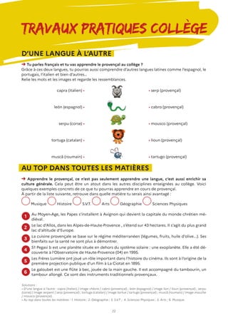 22
Travaux Pratiques Collège
D’UNE LANGUE À L’AUTRE
➜ Tu parles français et tu vas apprendre le provençal au collège ?
Grâce à ces deux langues, tu pourras aussi comprendre d’autres langues latines comme l’espagnol, le
portugais, l’italien et bien d’autres…
Relie les mots et les images et regarde les ressemblances.
AU TOP DANS TOUTES LES MATIÈRES
➜ Apprendre le provençal, ce n’est pas seulement apprendre une langue, c’est aussi enrichir sa
culture générale. Cela peut être un atout dans les autres disciplines enseignées au collège. Voici
quelques exemples concrets de ce que tu pourras apprendre en cours de provençal.
À partir de la liste suivante, retrouve dans quelle matière tu serais ainsi avantagé :
Musique Histoire S.V.T. Arts Géographie Sciences Physiques
Solutions :
• D’une langue à l’autre : capra (italien) / image chèvre / cabro (provençal) ; león (espagnol) / image lion / lioun (provençal) ; serpu
(corse) / image serpent / serp (provençal) ; tortuga (catalan) / image tortue / tartugo (provençal) ; muscă (roumain) / image mouche
/ mousco (provençal).
• Au top dans toutes les matières : 1. Histoire ; 2. Géographie ; 3. S.V.T ; 4. Sciences Physiques ; 5. Arts ; 6. Musique.
Au Moyen-Age, les Papes s’installent à Avignon qui devient la capitale du monde chrétien mé-
diéval.
Le lac d’Allos, dans les Alpes-de-Haute-Provence , s’étend sur 43 hectares. Il s’agit du plus grand
lac d’altitude d’Europe.
La cuisine provençale se base sur le régime méditerranéen (légumes, fruits, huile d’olive...). Ses
bienfaits sur la santé ne sont plus à démontrer.
51 Pegasi b est une planète située en dehors du système solaire : une exoplanète. Elle a été dé-
couverte à l’Observatoire de Haute-Provence (04) en 1995.
Les Frères Lumière ont joué un rôle important dans l’histoire du cinéma. Ils sont à l’origine de la
première projection publique d’un film à La Ciotat en 1895.
Le galoubet est une flûte à bec, jouée de la main gauche. Il est accompagné du tambourin, un
tambour allongé. Ce sont des instruments traditionnels provençaux.
1
2
3
4
5
6
capra (italien) •
león (espagnol) •
serpu (corse) •
tortuga (catalan) •
muscă (roumain) •
• serp (provençal)
• cabro (provençal)
• mousco (provençal)
• lioun (provençal)
• tartugo (provençal)
 