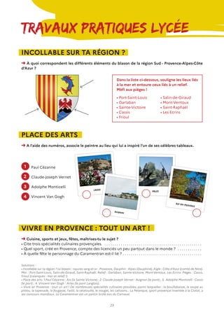 23
Travaux Pratiques Lycée
INCOLLABLE SUR TA RÉGION ?
➜ À quoi correspondent les différents éléments du blason de la région Sud - Provence-Alpes-Côte
d’Azur ?
PLACE DES ARTS
➜ A l’aide des numéros, associe le peintre au lieu qui lui a inspiré l’un de ses célèbres tableaux.
VIVRE EN PROVENCE : TOUT UN ART !
➜ Cuisine, sports et jeux, fêtes, maîtrises-tu le sujet ?
• Cite trois spécialités culinaires provençales. . . . . . . . . . . . . . . . . . . . . . . . . . . . . . . . . . . . . . . . . . . . . . . . . .
• Quel sport, créé en Provence, compte des licenciés un peu partout dans le monde ? . . . . . . . . . . . . .
• À quelle fête le personnage du Caramentran est-il lié ?. . . . . . . . . . . . . . . . . . . . . . . . . . . . . . . . . . . . . . . .
Dans la liste ci-dessous, souligne les lieux liés
à la mer et entoure ceux liés à un relief.
Mèfi aux pièges !
Solutions :
• Incollable sur ta région ? Le blason : rayures sang et or : Provence, Dauphin : Alpes (Dauphiné), Aigle : Côte d’Azur (comté de Nice).
Mer : Port-Saint-Louis, Salin-de-Giraud, Saint-Raphaël. Relief : Garlaban, Sainte-Victoire, Mont-Ventoux, Les Ecrins. Pièges : Cassis,
Frioul (calanques : mer et relief !)
• Place des arts. 1.Paul Cézanne : Aix (la Sainte Victoire) ; 2. Claude-Joseph Vernet : Avignon (le pont) ; 3. Adolphe Monticelli : Cassis
(le port) ; 4. Vincent Van Gogh : Arles (le pont Langlois).
• Vivre en Provence : tout un art ! De nombreuses spécialités culinaires possibles, parmi lesquelles : la bouillabaisse, la soupe au
pistou, la tapenade, la fougasse, l’aiòli, la ratatouille, le nougat, les calissons… La Pétanque, sport provençal inventée à la Ciotat, a
ses concours mondiaux. Le Caramentran est un pantin brûlé lors du Carnaval.
• Port-Saint-Louis
• Garlaban
• Sainte-Victoire
• Cassis
• Frioul
• Salin-de-Giraud
• Mont-Ventoux
• Saint-Raphaël
• Les Ecrins
Paul Cézanne
Claude-Joseph Vernet
Adolphe Monticelli
Vincent Van Gogh
CASSIS
Avignon
ARLES
Aix-en-provence
1
2
3
4
 