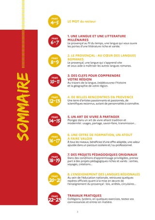 3
Sommaire
8. L’ENSEIGNEMENT DES LANGUES RÉGIONALES
Au sein de l’éducation nationale, retrouvez quelques
repères officiels quant à la mise en œuvre de
l’enseignement du provençal : lois, arrêtés, circulaires...
1. UNE LANGUE ET UNE LITTERATURE
MILLÉNAIRES
Le provençal au fil du temps, une langue qui vous ouvre
les portes d’une littérature riche et variée.	
LE MOT du recteur
2. LE PROVENÇAL : AU CŒUR DES LANGUES
ROMANES
Le provençal, une langue qui s’apprend vite
et vous aide à maîtriser les autres langues romanes.
3. DES CLEFS POUR COMPRENDRE
VOTRE RÉGION
Au travers de la langue, (re)découvrez l’histoire
et la géographie de votre région.
4. DE BELLES RENCONTRES EN PROVENCE
Une terre d’artistes passionnants et passionnés, de
scientifiques reconnus, autant de personnalités à connaître.
5. UN ART DE VIVRE À PARTAGER
Plongez dans un art de vivre alliant tradition et
modernité : usages, partage, savoir-faire, transmission...
6. UNE OFFRE DE FORMATION, UN ATOUT
À FAIRE VALOIR
À tous les niveaux, bénéficiez d’une offre adaptée, une valeur
ajoutée dans un parcours scolaire et / ou professionnel.
7. DES PROJETS PÉDAGOGIQUES ORIGINAUX
Dans des conditions d’apprentissage privilégiées, prenez
part à des projets pédagogiques riches et variés : sorties,
voyages, créations…
TRAVAUX PRATIQUES
Collégiens, lycéens, en quelques exercices, testez vos
connaissances et entrez en matière.
6-7
Pages
8-9
Pages
10-11
Pages
14-15
Pages
18-19
Pages
22-23
Pages
12-13
Pages
16-17
Pages
20-21
Pages
4-5
Pages
 