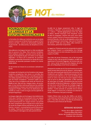 4
BERNARD BEIGNIER
Recteur de la région académique
Provence-Alpes-Côte d’Azur,
Recteur de l’académie d’Aix-Marseille,
Chancelier des universités
LE motdu recteur
Au-delà de la langue proprement dite, il s’agit de
connaître « l’identité » d’une province, plus exactement
sa « culture » : identité géographique entre mer, Alpes
et Rhône, identité historique entre Dauphiné, Comté
de Nice et Languedoc. Histoire mais aussi, sinon même
surtout, présent. Qu’est la Provence présentement ? Une
province féconde, riche de sa démographie, active dans
son développement économique. Que sera la Provence
de demain ? Celle que vous, élèves, allez maintenir et
faire évoluer, pérenniser et dynamiser.
Le regard sur l’histoire permet de comprendre le présent
pour préparer l’avenir. La contemplation d’un héritage
n’est pas faite pour en vivre mais pour l’enrichir et le faire
toujours fructifier.
Vous êtes de jeunes Provençaux, de ce fait de jeunes
Français et pour cela de jeunes Européens, au-delà vous
appartenez à l’humanité. Regardez les frontons des mai-
ries : vous y verrez souvent les trois drapeaux de la Ré-
gion, de la République et de l’Union européenne.
J’évoquais la montée vers la Croix de Provence ou le relais
perdu souvent dans la brume du Ventoux : votre progres-
sion dans cette quadruple identité doit commencer, tout
simplement, par le début. L’identité provençale n’est pas
une porte qu’on referme sur soi, mais une fenêtre qu’on
ouvre sur autrui. Ce n’est pas ce qu’on oppose à l’autre
mais ce qu’on lui offre par générosité. La fête nationale
de notre pays, le 14 juillet, commémore plus que la prise
de la Bastille, la Fête de la Fédération : la Nation française
est née d’une unité fortifiée par les multiples visages de
ces provinces. L’unité n’est pas l’uniformité qui peut la
stériliser : l’unité nationale se consolide dans la diversi-
té des régions. La France est un diamant aux diverses fa-
cettes. La Provence n’est pas la moindre.
Frédéric Mistral, dans Les Iles d’or (1875), a pu écrire :
« Les arbres aux racines profondes sont ceux qui montent
haut ». Vous êtes ces arbres, vous êtes les promesses de
la Provence, de la France et de l’Europe.
POURQUOI ÉTUDIER
LA LANGUE ET LA
CULTURE PROVENÇALES ?
La formation d’un élève qui s’achemine vers sa vie adulte
comme il monte vers la Sainte-Victoire ou gravit le Mont
Ventoux est faite – comme une alimentation équilibrée
et gourmande – de découvertes, de disciplines et d’ho-
rizons.
Naturellement, les langues tiennent un rôle considérable
dans le parcours d’un élève. Mais viennent immédiate-
ment quelques questions : pourquoi encore étudier les
langues de l’antiquité (le grec et le latin) ou les langues
régionales ? À l’heure de la modernité, les premières
semblent condamnées d’autorité et au temps de la mon-
dialisation, les secondes paraissent vouées à un irrémé-
diable déclin.
Un tel constat est inexact et sa conclusion radicalement
fausse.
Les langues de l’antiquité sont les fondations des langues
modernes européennes. Sans doute ne sont-elles plus
parlées, ni même utilisées par écrit, mais elles permettent
une solide acquisition du français et des principales lan-
gues de l’Union européenne : comment oublier que le
sceau de la Cour européenne des droits de l’homme est
libellé en latin. Elles sont les « langues mères » de ces lan-
gues. Un bon latiniste maîtrise parfaitement les subtilités
(innombrables) du français mais il pénètre aisément dans
l’espagnol et l’italien, il saisit mieux les déclinaisons alle-
mandes ou russes. Le latin et le grec sont les apéritifs du
banquet linguistique.
Les langues régionales sont les langues intermédiaires (du
moins pour l’occitan et le provençal) entre ces langues
anciennes et les langues modernes courantes. En parti-
culier le provençal est une « langue romane » qui permet
de mieux comprendre que le français est la moins latine
de toutes les langues latines précisément du fait de l’in-
fluence « romane ». Le provençal est aussi le frère jumeau
du catalan : l’hymne de la Coupo Santo, le drapeau pro-
vincial suffisent à témoigner de cette parenté étroite.
 