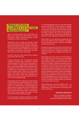 5
PERQUÉ ESTUDIA
LA LENGO E LA CULTURO
PROUVENÇALO ?
Quouro un jouvènt s’adraio vers sa vido d’ome o de
femo, coume escalarié vers Mount-Ventùri o Ventour,
soun façouna – parié un manja sena e goustous – mesclo
li descuberto, li matèri e lis ourizount.
Naturalamen, dins lou camina d’un escoulan, li lengo
an’no proun grosso part. Pamens lèu-lèu se demandan :
perqué faire de-longo l’estùdi di lengo de l’Antiqueta
(lou grè ’mé lou latin) o di lengo regiounalo ? À l’ouro que
« fau viéure emé soun tèms », sèmblo que lis uno an plus
ges d’interès e, aro que tout marcho entre countinènt,
dirias que lis autro van faire si darrié badai.
De vèire li causo ansin, acò’s pas bèn juste, e s’engana-
rian en plen se fasian calo aqui.
Li lengo de l’Antiqueta soun li foundamento di lengo
mouderno de l’Europo. Segur, li parlan plus, e meme lis
escrivèn plus gaire, mai servon proun pèr aprendre de-
founs lou francés e li gràndi lengo de l’Unioun eurou-
peano : quau poudrié óublida que lou sagèu de la Court
euroupeano di Dre de l’Ome es marca en latin ? Soun
li « lengo-maire » de nòsti lengo. Un que saup lou latin,
de-bon, mestrejo en plen li finesso (e n’i’a tant-que) dóu
francés, e pièi a gaire de peno pèr s’emprincipia en es-
pagnòu em’en italian, e’ncapo miés li declinesoun de
l’alemand vo dóu rùssi. Soun, lou latin’mé lou grè, li bou-
to-en-trin de la taulejado di lengo.
Li lengo regiounalo fan lou liame (dóu mens pèr l’óucitan
e lou prouvençau) entre aquéli lengo anciano e li lengo
mouderno de la vido vidanto. E se devino que lou prou-
vençau es uno « lengo roumano » qu’em’elo capitas miés
que lou francés es la mens latino de tóuti li lengo latino,
justamen raport à l’influènci « roumano ». Lou prouven-
çau es lou fraire bessoun dóu catalan : emé l’inne de la
Coupo Santo, emé lou drapèu de Prouvènço, n’i’a bèn
proun pèr afourti aquéu proche parentage.
En mai de la lengo, es mestié de s’assabenta sus « l’identi-
ta » d’uno prouvinço, e, pèr parla mai just, sus sa « cultu-
ro » : identita geougrafico entre mar, Aup e Rose, identita
istourico entre Dóufinat, Coumtat de Niço e Lengadò.
L’istòri, mai tambèn, pèr pas dire subretout, lou tèms de
vuei. De qu’es la Prouvènço vuei ? Uno prouvinço abela-
no, drudo dóu crèis de soun pople, que soun ecounou-
mìo trachis à bèl-èime. De que sara la Prouvènço de-
man ? Aquelo que vàutri, lis escoulan, la mantendrés e ié
farés faire si mudo, la gardarés e ié baiarés soun enavans.
D’aluca l’istòri, acò vous ajudo pèr coumprene lou tèms
de vuei, pèr adouba lou tèms de deman. Un eiretage,
noun lou miras pèr n’en viéure, mai pèr que s’endrudigue
e longo-mai porte frucho.
Sias de jóuini Prouvençau, ansin de jóuini Francés, em’acò
de jóuinis Euroupean, e fin-finalo sias de l’umanita. Miras
li frountoun di coumuno : ié veirés, souvènti-fes, li tres
drapèu de la Regioun, de la Republico e de l’Unioun eu-
roupeano.
Adès parlave dóu camina vers la Crous de Prouvènço o
vers lou cabanau que, mai que d’un cop, se destrìo gaire
dins la nèblo de Ventour : se voulès faire avans vers li
quatre identita que disiéu, avès de coumença, proun sim-
plamen, pèr la debuto. L’identita prouvençalo, acò’s pas
’no porto que la barras darrié vous, mai uno fenèstro que
la durbès sus lis autre. Es pas ço que fai bàrri à l’autre,
mai ço que ié pourgissès de grand cor. La fèsto naciou-
nalo dóu païs nostre, lou 14 de juliet, reverto pas tant lou
jour que prenguèron la Bastiho, qu’aquéu que festejèron
la Federacioun : la Nacioun franceso tiro d’uno unita que
si prouvinço, tànti diferènto, l’an facho mai forto. L’unita,
acò’s pas l’aplanage que risco de la rèndre esterlo : l’uni-
ta naciounalo s’afermis dóumaci li regioun despariero. La
Franço es un diamant di mantùni faceto. E la Prouvènço
n’es pas’quelo que lusis lou mens.
Frederi Mistral, dins Lis Isclo d’Or (1875), a escri : « Lis
aubre que van founs soun li que mounton aut ». Sias
aquélis aubre, sias li proumesso de la Prouvènço, de la
Franço e de l’Europo.
BERNARD BEIGNIER
Reitour de la Regioun academico
de Prouvènço-Aup-Costo d’Azur,
Reitour de l’acadèmi de-z-Ais e Marsiho
 