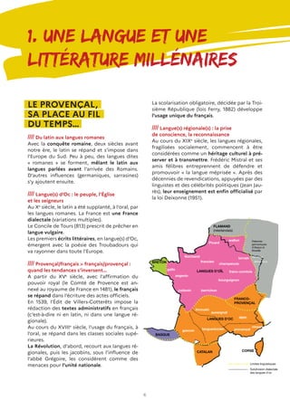 6
1. Une langue et une
littérature millénaires
LE PROVENÇAL,
SA PLACE AU FIL
DU TEMPS…
//// Du latin aux langues romanes
Avec la conquête romaine, deux siècles avant
notre ère, le latin se répand et s’impose dans
l’Europe du Sud. Peu à peu, des langues dites
« romanes » se forment, mêlant le latin aux
langues parlées avant l’arrivée des Romains.
D’autres influences (germaniques, sarrasines)
s’y ajoutent ensuite.
//// Langue(s) d’Oc : le peuple, l’Église
et les seigneurs
Au Xe
siècle, le latin a été supplanté, à l’oral, par
les langues romanes. La France est une France
dialectale (variations multiples).
Le Concile de Tours (813) prescrit de prêcher en
langue vulgaire.
Les premiers écrits littéraires, en langue(s) d’Oc,
émergent avec la poésie des Troubadours qui
va rayonner dans toute l’Europe.
//// Provençal/français > français/provençal :
quand les tendances s’inversent…
A partir du XVe
siècle, avec l’affirmation du
pouvoir royal (le Comté de Provence est an-
nexé au royaume de France en 1481), le français
se répand dans l’écriture des actes officiels.
En 1539, l’Édit de Villers-Cotterêts impose la
rédaction des textes administratifs en français
(c’est-à-dire ni en latin, ni dans une langue ré-
gionale).
Au cours du XVIIIe
siècle, l’usage du français, à
l’oral, se répand dans les classes sociales supé-
rieures.
La Révolution, d’abord, recourt aux langues ré-
gionales, puis les jacobins, sous l’influence de
l’abbé Grégoire, les considèrent comme des
menaces pour l’unité nationale.
La scolarisation obligatoire, décidée par la Troi-
sième République (lois Ferry, 1882) développe
l’usage unique du français.
//// Langue(s) régionale(s) : la prise
de conscience, la reconnaissance
Au cours du XIXe
siècle, les langues régionales,
fragilisées socialement, commencent à être
considérées comme un héritage culturel à pré-
server et à transmettre. Frédéric Mistral et ses
amis félibres entreprennent de défendre et
promouvoir « la langue méprisée ». Après des
décennies de revendications, appuyées par des
linguistes et des célébrités politiques (Jean Jau-
rès), leur enseignement est enfin officialisé par
la loi Deixonne (1951).
 