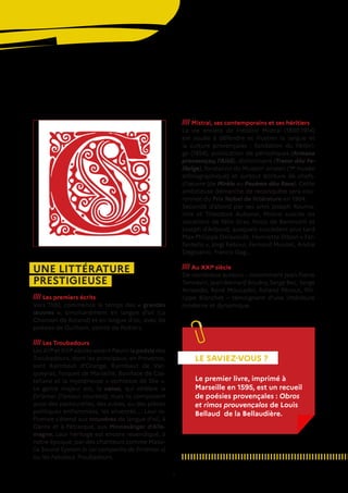 7
UNE LITTÉRATURE
PRESTIGIEUSE
//// Les premiers écrits
Vers 1100, commence le temps des « grandes
œuvres », simultanément en langue d’oil (La
Chanson de Roland) et en langue d’oc, avec les
poésies de Guilhem, comte de Poitiers.
//// Les Troubadours
Les XIIe
et XIIIe
siècles voient fleurir la poésie des
Troubadours, dont les principaux, en Provence,
sont Raimbaut d’Orange, Raimbaut de Vac-
queyras, Folquet de Marseille, Boniface de Cas-
tellane et la mystérieuse « comtesse de Die ».
Le genre majeur est, la canso, qui célèbre la
fin’amor (l’amour courtois), mais ils composent
aussi des pastourelles, des aubes, ou des pièces
politiques enflammées, les sirventès.... Leur in-
fluence s’étend aux trouvères de langue d’oil, à
Dante et à Pétrarque, aux Minnesänger d’Alle-
magne. Leur héritage est encore revendiqué, à
notre époque, par des chanteurs comme Massi-
lia Sound System (« Lei companhs de fin’amor »)
ou les Fabulous Troubadours.
//// Mistral, ses contemporains et ses héritiers
La vie entière de Frédéric Mistral (1830-1914)
est vouée à défendre et illustrer la langue et
la culture provençales : fondation du Félibri-
ge (1854), publication de périodiques (Armana
prouvençau, l’Aiòli), dictionnaire (Tresor dóu Fe-
librige), fondation du Museon arlaten (1er
 musée
ethnographique) et surtout écriture de chefs-
d’œuvre (de Mirèio au Pouèmo dóu Rose). Cette
ambitieuse démarche de reconquête sera cou-
ronnée du Prix Nobel de littérature en 1904.
Secondé d’abord par ses amis Joseph Rouma-
nille et Théodore Aubanel, Mistral suscite les
vocations de Félix Gras, Folco de Baroncelli et
Joseph d’Arbaud, auxquels succèdent plus tard
Max-Philippe Delavouët, Henriette Dibon « Far-
fantello », Jòrgi Reboul, Fernand Moutet, André
Degioanni, Francis Gag…
//// Au XXIe
siècle
De nombreux auteurs – notamment Jean-Pierre
Tennevin, Jean-Bernard Bouéry, Serge Bec, Serge
Arneodo, René Moucadel, Roland Pécout, Phi-
lippe Blanchet – témoignent d’une littérature
moderne et dynamique.
LE SAVIEZ-VOUS ?
Le premier livre, imprimé à
Marseille en 1595, est un recueil
de poésies provençales : Obros
et rimos prouvençalos de Louis
Bellaud de la Bellaudière.
 