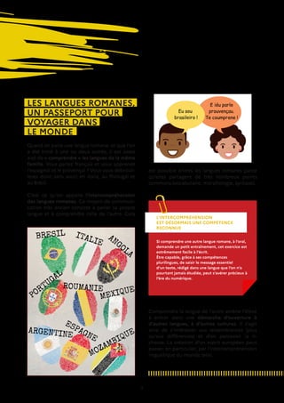 9
LES LANGUES ROMANES,
UN PASSEPORT POUR
VOYAGER DANS
LE MONDE
Quand on parle une langue romane, et que l’on
a été initié à une ou deux autres, il est assez
aisé de « comprendre » les langues de la même
famille. Vous parlez français et vous apprenez
l’espagnol et le provençal ? Vous vous débrouil-
lerez donc sans souci en Italie, au Portugal et
au Brésil.
C’est ce qu’on appelle l’intercompréhension
des langues romanes. Ce moyen de communi-
cation très ancien consiste à parler sa propre
langue et à comprendre celle de l’autre. Cela
Comprendre la langue de l’autre amène l’élève
à entrer dans une démarche d’ouverture à
d’autres langues, à d’autres cultures. Il s’agit
ainsi de s’intéresser aux ressemblances (plus
qu’aux différences) et d’en percevoir la ri-
chesse. La création d’un esprit européen peut
passer, en particulier, par l’intercompréhension
linguistique du monde latin.
L’INTERCOMPRÉHENSION
EST DÉSORMAIS UNE COMPÉTENCE
RECONNUE
Si comprendre une autre langue romane, à l’oral,
demande un petit entraînement, cet exercice est
extrêmement facile à l’écrit.
Être capable, grâce à ses compétences
plurilingues, de saisir le message essentiel
d’un texte, rédigé dans une langue que l’on n’a
pourtant jamais étudiée, peut s’avérer précieux à
l’ère du numérique.
est possible entres les langues romanes parce
qu’elles partagent de très nombreux points
communs (vocabulaire, morphologie, syntaxe).
 