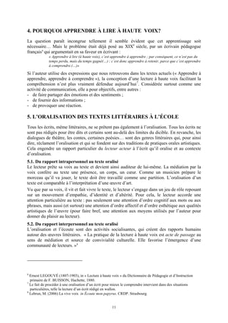 4. POURQUOI APPRENDRE À LIRE À HAUTE VOIX?
La question paraît incongrue tellement il semble évident que cet apprentissage soit
nécessaire… Mais le problème était déjà posé au XIXe siècle, par un écrivain pédagogue
français 6 qui argumentait en sa faveur en écrivant :
             « Apprendre à lire (à haute voix), c’est apprendre à apprendre ; par conséquent, ce n’est pas du
             temps perdu, mais du temps gagné(…) ; c’est donc apprendre à retenir, parce que c’est apprendre
             à comprendre.(…)»

Si l’auteur utilise des expressions que nous retrouvons dans les textes actuels (« Apprendre à
apprendre, apprendre à comprendre »), la conception d’une lecture à haute voix facilitant la
compréhension n’est plus vraiment défendue aujourd’hui 7. Considérée surtout comme une
activité de communication, elle a pour objectifs, entre autres :
- de faire partager des émotions et des sentiments ;
- de fournir des informations ;
- de provoquer une réaction.

5. L’ORALISATION DES TEXTES LITTÉRAIRES À L’ÉCOLE
Tous les écrits, même littéraires, ne se prêtent pas également à l’oralisation. Tous les écrits ne
sont pas rédigés pour être dits et certains sont au-delà des limites du dicible. En revanche, les
dialogues de théâtre, les contes, certaines poésies… sont des genres littéraires qui, pour ainsi
dire, réclament l’oralisation et qui se fondent sur des traditions de pratiques orales artistiques.
Cela engendre un rapport particulier du lecteur acteur à l’écrit qu’il oralise et au contexte
d’oralisation.
5.1. Du rapport intrapersonnel au texte oralisé
Le lecteur prête sa voix au texte et devient ainsi auditeur de lui-même. La médiation par la
voix confère au texte une présence, un corps, un cœur. Comme un musicien prépare le
morceau qu’il va jouer, le texte doit être travaillé comme une partition. L’oralisation d’un
texte est comparable à l’interprétation d’une œuvre d’art.
Vu que par sa voix, il vit et fait vivre le texte, le lecteur s’engage dans un jeu de rôle reposant
sur un mouvement d’empathie, d’identité et d’altérité. Pour cela, le lecteur accorde une
attention particulière au texte : pas seulement une attention d’ordre cognitif aux mots ou aux
phrases, mais aussi (et surtout) une attention d’ordre affectif et d’ordre esthétique aux qualités
artistiques de l’œuvre (pour faire bref, une attention aux moyens utilisés par l’auteur pour
donner du plaisir au lecteur).
5.2. Du rapport interpersonnel au texte oralisé
L’oralisation et l’écoute sont des activités socialisantes, qui créent des rapports humains
autour des œuvres littéraires. « La pratique de la lecture à haute voix est acte de passage au
sens de médiation et source de convivialité culturelle. Elle favorise l’émergence d’une
communauté de lecteurs. » 8




6
  Ernest LEGOUVÉ (1807-1903), in « Lecture à haute voix » du Dictionnaire de Pédagogie et d’Instruction
  primaire de F. BUISSON, Hachette, 1880.
7
  Le fait de procéder à une oralisation d’un écrit pour mieux le comprendre intervient dans des situations
  particulières, telle la lecture d’un écrit rédigé en wallon.
8
  Lebrun, M. (2006) La vive voix in Écoute mon papyrus. CRDP. Strasbourg.


                                                      11
 