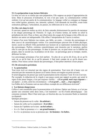 5.3. La préparation à une lecture littéraire
La mise en voix ne se réalise pas sans préparation. Elle suppose un projet d’appropriation du
texte. Dans le processus d’oralisation, la voix n’est pas seule. La communication verbale
oralisée n’est qu’une partie de la communication. Le langage verbal se conjugue au langage
non verbal (gestes, postures, ton, intensité, rythme). Cela demande de travailler, avant toute
oralisation publique, l’articulation, les pauses, les inflexions de la voix, le rythme.
5.4. Des voix dans le récit
Il convient, quand on oralise un récit, de faire entendre distinctement les paroles du narrateur
et de chaque personnage de l’histoire. Il s’agit, en d’autres termes, de mettre en relief la
polyphonie du récit. Pour ce faire, une observation des usages de la langue et des effets de ces
derniers sur autrui est indispensable. Elle affine l’interprétation de l’œuvre à oraliser.
L’auteur d’un texte littéraire (un roman, une fable, un conte…) invente des personnages et
dote ceux-ci de caractéristiques variées. Ces caractéristiques peuvent être d’ordre physique,
moral, social ou affectif. Elles permettent aux lecteurs de se représenter mentalement chacun
des personnages. Parfois, certaines caractéristiques sont énoncées par le narrateur, parfois
elles le sont par un des personnages. Si dans le premier cas, on peut miser sur la fiabilité du
propos, dans le second cas, la prudence est de mise : un personnage peut se tromper, mentir,
déformer les faits…
Les personnages principaux d’un récit parlent. En plus de ce qu’on dit d’eux, de ce qu’ils
sont, de ce qu’ils font, de ce qu’ils pensent, il faut tenir compte de ce qu’ils disent eux-
mêmes. Pour mieux cerner chacun des personnages, il faut prêter attention à leurs propos.
5.5. De nécessaires précisions
• La ponctuation
Tout texte écrit est structuré par des signes de ponctuation. Tout texte dit à haute voix est
structuré par des moments de pauses (et d’autres choses envisagées au point suivant).
Il serait dangereux de penser que seule la ponctuation écrite structure l’oral. Il n’en n’est rien.
Par exemple, la réduction de la virgule à une pause courte par rapport au point, qui serait le
signe d’une pause longue, n’est pas toujours vérifiée : « Il est gentil, mais trop exigeant » -
sur papier -, se dira, selon les circonstances : « il est gentil … mais … trop exigeant ».
Les Fables de La Fontaine sont un merveilleux exemple de ces différences écrit/oral 9.
• Les liaisons dangereuses
Celles-ci sont essentielles pour la prononciation et la diction. Opérer une liaison, ce n’est pas
ajouter une consonne entre deux mots, c’est maintenir - en fin d’unité phonologique – une
consonne existante. Mais il faut noter que, en fonction des cas, la consonne finale se maintient
ou disparaît.
Quelques principes :
- liaison du pronom sur le verbe : ils achètent ;
- liaison du verbe sur le complément : il est idiot ;
- liaison de l’épithète sur le nom : un bel enfant ;
- le « d » final se prononce « t » : un grand homme ;
- le « h » se prononce ou ne se prononce pas : les hommes - les haltes.




9
    Un CD de référence : Fabrice Luchini, La Fontaine, 2006.


                                                       12
 