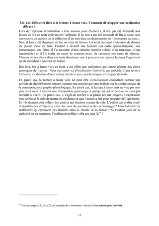 5.6. Les difficultés liées à la lecture à haute voix. Comment développer une oralisation
   efficace ?
Lors de l’épreuve d’oralisation « Une maison pour Norbert », il n’a pas été demandé aux
élèves de lire un texte relevant de l’utilitaire. Il ne leur a pas été demandé de lire à haute voix
une recette de cuisine ou la définition d’un mot dans un dictionnaire ou l’horoscope du jour…
Non, il leur a été demandé de lire un récit de fiction. Un récit réalisant l’intention de donner
du plaisir. Pour ce faire, l’auteur a inventé une histoire (un cadre spatio-temporel, des
personnages, des faits), il l’a racontée d’une certaine manière (choix d’un narrateur, d’une
temporalité) et il l’a écrite en usant de certains mots, de certaines tournures de phrases.
Chacun de ses choix dans ces trois domaines vise à procurer aux jeunes lecteurs l’agrément
qu’ils attendent d’un récit de fiction.
Dès lors, lire à haute voix ce récit, c’est offrir une oralisation qui tienne compte des choix
artistiques de l’auteur. Nous parlerons ici d’oralisation littéraire, qui procède d’une lecture
littéraire, c’est-à-dire d’une lecture attentive aux caractéristiques artistiques du texte.
En pareil cas, la lecture à haute voix ne peut être exclusivement considérée comme une
activité de déchiffrement sonore, comme une activité qui sera évaluée sur le critère unique de
la correspondance grapho-phonologique. En pareil cas, la lecture à haute voix ne vise pas non
plus seulement à fournir une information quelconque à quelqu’un qui ne peut ou ne veut pas
recourir à l’écrit. En pareil cas, il s’agit de confier à la parole (et aux moyens d’expression
non verbaux) le soin de mettre en évidence ce que l’auteur a fait pour procurer de l’agrément.
Et l’évaluateur doit utiliser des critères qui tiennent compte de cela. L’enfant qui oralise rend-
il sensibles les différences entre les voix du narrateur et des personnages ? Manifeste-t-il les
sentiments qu’éprouvent ces derniers dans le monde de la fiction ? Si l’auteur joue de la
curiosité ou du suspense, l’oralisation reflète-t-elle ces jeux-là 10 ?




10
     Voir aux pages 25, 26 et 27, un exemple de « traitement » du texte Une maison pour Norbert.


                                                        14
 