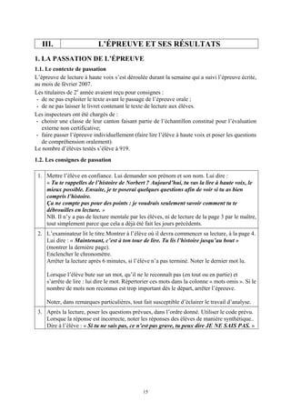 III.                     L’ÉPREUVE ET SES RÉSULTATS
1. LA PASSATION DE L’ÉPREUVE
1.1. Le contexte de passation
L’épreuve de lecture à haute voix s’est déroulée durant la semaine qui a suivi l’épreuve écrite,
au mois de février 2007.
Les titulaires de 2e année avaient reçu pour consignes :
 - de ne pas exploiter le texte avant le passage de l’épreuve orale ;
 - de ne pas laisser le livret contenant le texte de lecture aux élèves.
Les inspecteurs ont été chargés de :
 - choisir une classe de leur canton faisant partie de l’échantillon constitué pour l’évaluation
   externe non certificative;
 - faire passer l’épreuve individuellement (faire lire l’élève à haute voix et poser les questions
   de compréhension oralement).
Le nombre d’élèves testés s’élève à 919.
1.2. Les consignes de passation

 1. Mettre l’élève en confiance. Lui demander son prénom et son nom. Lui dire :
    « Tu te rappelles de l’histoire de Norbert ? Aujourd’hui, tu vas la lire à haute voix, le
    mieux possible. Ensuite, je te poserai quelques questions afin de voir si tu as bien
    compris l’histoire.
    Ça ne compte pas pour des points : je voudrais seulement savoir comment tu te
    débrouilles en lecture. »
    NB. Il n’y a pas de lecture mentale par les élèves, ni de lecture de la page 3 par le maître,
    tout simplement parce que cela a déjà été fait les jours précédents.
 2. L’examinateur lit le titre.Montrer à l’élève où il devra commencer sa lecture, à la page 4.
    Lui dire : « Maintenant, c’est à ton tour de lire. Tu lis l’histoire jusqu’au bout »
    (montrer la dernière page).
    Enclencher le chronomètre.
    Arrêter la lecture après 6 minutes, si l’élève n’a pas terminé. Noter le dernier mot lu.

     Lorsque l’élève bute sur un mot, qu’il ne le reconnaît pas (en tout ou en partie) et
     s’arrête de lire : lui dire le mot. Répertorier ces mots dans la colonne « mots omis ». Si le
     nombre de mots non reconnus est trop important dès le départ, arrêter l’épreuve.

     Noter, dans remarques particulières, tout fait susceptible d’éclairer le travail d’analyse.
 3. Après la lecture, poser les questions prévues, dans l’ordre donné. Utiliser le code prévu.
    Lorsque la réponse est incorrecte, noter les réponses des élèves de manière synthétique..
    Dire à l’élève : « Si tu ne sais pas, ce n’est pas grave, tu peux dire JE NE SAIS PAS. »




                                               15
 