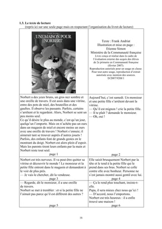 1.3. Le texte de lecture
     (repris ici sur une seule page mais en respectant l’organisation du livret de lecture)



                                                                  Texte : Frank Andriat
                                                              Illustration et mise en page :
                                                                      Etienne Simon
                                                          Ministère de la Communauté française
                                                             Livre conçu et réalisé dans le cadre de
                                                           l’évaluation externe des acquis des élèves
                                                            de 2e primaire en Communauté française
                                                                         (février 2007).
                                                         Reproduction autorisée pour un usage en classe.
                                                          Pour tout autre usage, reproduction d’extrait
                                                              autorisée avec mention des sources.
                                                                         D/2007/9208/1




Norbert a des yeux bruns, un gros nez sombre et          Aujourd’hui, c’est samedi. Un monsieur
une oreille de travers. Il est assis dans une vitrine,   et une petite fille s’arrêtent devant la
entre des pots de miel, des bouteilles et des            vitrine.
gaufres. Il observe les passants. Parfois, certains      — Qu’il est mignon ! crie la petite fille.
s’arrêtent et le regardent. Alors, Norbert se sent un    — Il te plaît ? demande le monsieur.
peu moins seul.                                          — Oh, oui !
Ce qu’il désire le plus au monde, c’est qu’un jour,      4
quelqu’un l’emporte. Mais on n’achète pas un ours
dans un magasin de miel et encore moins un ours
avec une oreille de travers ! Norbert s’ennuie; il
aimerait tant se trouver auprès d’autres jouets !
Parfois, des enfants font de grands gestes en le
montrant du doigt. Norbert est alors plein d’espoir.
Mais les parents tirent leurs enfants par la main et
Norbert reste tout seul.
                        page 1                                              page 2
Norbert est très nerveux. Il va peut-être quitter sa     Elle saisit brusquement Norbert par la
vitrine et découvrir le monde ! Le monsieur et la        tête et le tend à la petite fille qui le
petite fille entrent dans le magasin et demandent à      prend dans ses bras. Norbert se colle
le voir de plus près.                                    contre elle avec bonheur. Personne ne
— Je vais le chercher, dit la vendeuse.                  s’est jamais montré aussi gentil avec lui.
                        page 3                                               page 4
— Regarde, dit le monsieur, il a une oreille             — Ça le rend plus touchant, insiste-t-
de travers.                                              elle.
Norbert se met à trembler : et si la petite fille ne     Papa, il sera mieux chez nous qu’ici !
l’aimait pas parce qu’il est différent des autres ?      — D’accord, nous l’emportons.
                                                         Norbert est très heureux : il a enfin
                                                         trouvé une maison !
                        page 5                                               page 6


                                                16
 