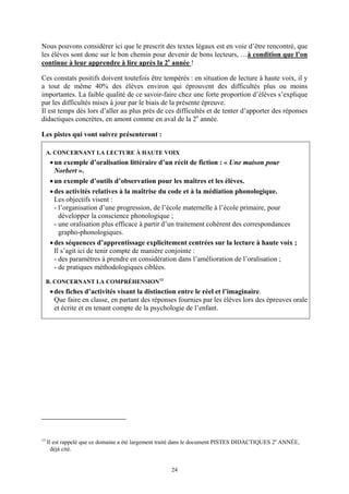 Nous pouvons considérer ici que le prescrit des textes légaux est en voie d’être rencontré, que
les élèves sont donc sur le bon chemin pour devenir de bons lecteurs, …à condition que l’on
continue à leur apprendre à lire après la 2e année !

Ces constats positifs doivent toutefois être tempérés : en situation de lecture à haute voix, il y
a tout de même 40% des élèves environ qui éprouvent des difficultés plus ou moins
importantes. La faible qualité de ce savoir-faire chez une forte proportion d’élèves s’explique
par les difficultés mises à jour par le biais de la présente épreuve.
Il est temps dès lors d’aller au plus près de ces difficultés et de tenter d’apporter des réponses
didactiques concrètes, en amont comme en aval de la 2e année.

Les pistes qui vont suivre présenteront :

     A. CONCERNANT LA LECTURE À HAUTE VOIX
      • un exemple d’oralisation littéraire d’un récit de fiction : « Une maison pour
        Norbert ».
      • un exemple d’outils d’observation pour les maîtres et les élèves.
      • des activités relatives à la maîtrise du code et à la médiation phonologique.
        Les objectifs visent :
        - l’organisation d’une progression, de l’école maternelle à l’école primaire, pour
          développer la conscience phonologique ;
        - une oralisation plus efficace à partir d’un traitement cohérent des correspondances
          grapho-phonologiques.
      • des séquences d’apprentissage explicitement centrées sur la lecture à haute voix ;
        Il s’agit ici de tenir compte de manière conjointe :
        - des paramètres à prendre en considération dans l’amélioration de l’oralisation ;
        - de pratiques méthodologiques ciblées.

     B. CONCERNANT LA COMPRÉHENSION 13
      • des fiches d’activités visant la distinction entre le réel et l’imaginaire.
        Que faire en classe, en partant des réponses fournies par les élèves lors des épreuves orale
        et écrite et en tenant compte de la psychologie de l’enfant.




13
     Il est rappelé que ce domaine a été largement traité dans le document PISTES DIDACTIQUES 2e ANNÉE,
       déjà cité.


                                                     24
 