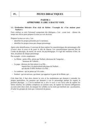 IV.                              PISTES DIDACTIQUES

                                PARTIE 1
                      APPRENDRE À LIRE À HAUTE VOIX

1.1. Oralisation littéraire d’un récit de fiction : l’exemple de « Une maison pour
      Norbert »
Faire oraliser ce récit fictionnel comportant des dialogues, c’est – avant tout – donner du
temps aux élèves pour préparer la mise en voix du texte.

Préparer la mise en voix, c’est :
 - identifier les propos présentés par le narrateur;
 - identifier les propos tenus par chaque personnage.

Après cette identification, il convient de faire repérer les caractéristiques des personnages afin
d’entrer dans la peau et de jouer le rôle de chacun. Les caractéristiques peuvent être de
l’ordre du physique, du moral, du social, du psychologique. Il s’agit des manières d’être, de
faire, de penser de chaque personnage.
Par exemple - et très simplement :
 - La fillette : petite rfille, attirée par Norbert, désireuse de l’emporter…
                 heureuse de l’obtenir…
 - Le papa : désireux de faire plaisir à sa fille…
             inquiet face à la particularité physique de Norbert…
             qui décide d’offrir Norbert à sa fille…
 - La vendeuse : qui ne pense qu’à la vente…
 - Norbert : qui est nerveux, qui doute, qui apprécie le geste de la fillette, qui …

Cela étant fait, il faut alors choisir la voix et les modulations qui donnent à entendre les
propos particuliers, les postures qui donnent à voir le personnage parlant (le regard, la
position physique…). C’est le moment de se dire le texte à voix basse afin de repérer les
lettres muettes, les syllabes complexes ou certains sons, de repérer les liaisons (obligatoires
ou non) entre deux mots, de marquer les syllabes ou les mots qui méritent une accentuation,
d’isoler les groupes de mots qui s’entourent de pauses
 ….




                                               25
 