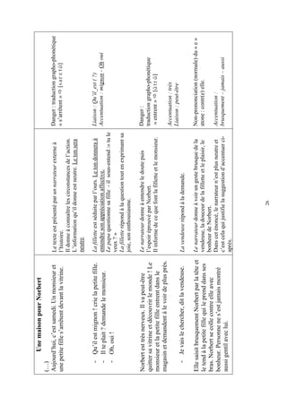 Une maison pour Norbert
(…)
Aujourd’hui, c’est samedi. Un monsieur et         Le texte est présenté par un narrateur externe à        Danger : traduction grapho-phonétique
une petite fille s’arrêtent devant la vitrine.    l’histoire.                                             « s’arrêtent » [sarètB]
                                                  Il donne à connaître les circonstances de l’action.
                                                  L’information qu’il donne est neutre. Le ton sera
                                                  neutre.

   - Qu’il est mignon ! crie la petite fille.     La fillette est séduite par l’ours. Le ton donnera à    Liaison : Qu’il_est ( ?)
   - Il te plait ? demande le monsieur.           entendre son appréciation affective.                    Accentuation : mignon - Oh oui
                                                  Le papa questionne sa fille - il sous-entend :« tu le
   - Oh, oui !
                                                  veux ? »
                                                  La fillette répond à la question tout en exprimant sa
                                                  joie, son enthousiasme.

Norbert est très nerveux. Il va peut-être         Le narrateur donne à entendre le doute puis             Danger :
quitter sa vitrine et découvrir le monde ! Le     l’espoir éprouvé par Norbert.                           traduction grapho-phonétique
monsieur et la petite fille entrent dans le       Il informe de ce que font la fillette et le monsieur.    « entrent » [BtrB]
magasin et demandent à le voir de plus près.
                                                                                                          Accentuation : très
                                                                                                          Liaison : peut-être
   - Je vais le chercher, dit la vendeuse.        La vendeuse répond à la demande.

Elle saisit brusquement Norbert par la tête et    Le narrateur donne à voir un geste brusque de la        Non-prononciation (normale) du « e »
le tend à la petite fille qui le prend dans ses   vendeuse, la douceur de la fillette et le plaisir, le   atone : contr(e) elle.
bras. Norbert se colle contre elle avec           bonheur de Norbert.
bonheur. Personne ne s’est jamais montré          Dans cet énoncé, le narrateur n’est plus neutre et      Accentuation :
                                                  c’est cela qui justifie la suggestion d’accentuer ci-   brusquement – jamais – aussi
aussi gentil avec lui.
                                                  après.




                                                                       26
 