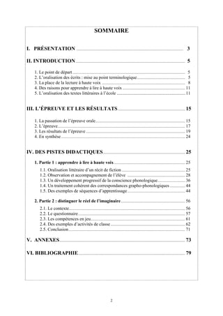 SOMMAIRE

I. PRÉSENTATION ................................................................................................................. 3

II. INTRODUCTION .................................................................................................................... 5

       1. Le point de départ ....................................................................................................................... 5
       2. L’oralisation des écrits : mise au point terminologique ................................................... 5
       3. La place de la lecture à haute voix ........................................................................................ 8
       4. Des raisons pour apprendre à lire à haute voix .................................................................. 11
       5. L’oralisation des textes littéraires à l’école ............................................................. 11


III. L’ÉPREUVE ET LES RÉSULTATS ....................................................................... 15

       1. La passation de l’épreuve orale............................................................................................... 15
       2. L’épreuve....................................................................................................................................... 17
       3. Les résultats de l’épreuve ......................................................................................................... 19
       4. En synthèse ................................................................................................................................... 24


IV. DES PISTES DIDACTIQUES....................................................................................... 25
       1. Partie 1 : apprendre à lire à haute voix ........................................................................... 25
            1.1. Oralisation littéraire d’un récit de fiction ................................................................... 25
            1.2. Observation et accompagnement de l’élève ............................................................. 28
            1.3. Un développement progressif de la conscience phonologique ............................. 36
            1.4. Un traitement cohérent des correspondances grapho-phonologiques ................ 44
            1.5. Des exemples de séquences d’apprentissage ............................................................. 44

       2. Partie 2 : distinguer le réel de l’imaginaire .................................................................... 56
            2.1. Le contexte........................................................................................................................... 56
            2.2. Le questionnaire ................................................................................................................. 57
            2.3. Les compétences en jeu.................................................................................................... 61
            2.4. Des exemples d’activités de classe ............................................................................... 62
            2.5. Conclusion ........................................................................................................................... 71

V. ANNEXES ..................................................................................................................................... 73

VI. BIBLIOGRAPHIE ................................................................................................................. 79




                                                                                2
 