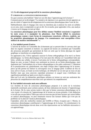1.3. Un développement progressif de la conscience phonologique
      À PROPOS DE LA CONSCIENCE PHONOLOGIQUE
En quoi consiste cette habileté ? Quel est son rôle dans l’apprentissage de la lecture ?
Comment peut-on la développer ? La tentative de réponses à ces questions devrait apporter un
peu de clarté à l’apport du développement de la conscience phonologique dans l’acte de lire.
Habituellement, dans le langage oral, nous ne cherchons pas à analyser les mots en syllabes
ou en sons, mais à comprendre ce qui est dit. En revanche, pour apprendre à lire, une analyse
s’exerce sur le langage en tant qu’objet.
La conscience phonologique peut être définie comme l’habileté consciente à segmenter
les mots oraux et à manipuler les phonèmes. José Morais définit la conscience
phonologique comme « toute forme de connaissance consciente, réflexive, explicite, sur
les propriétés phonologiques du langage. Ces connaissances sont susceptibles d’être
utilisées de manière intentionnelle 15 ».

A. Une habileté parmi d’autres
L’activité de lecture est l’ensemble des événements qui se passent dans le cerveau ainsi que
dans les organes sensoriels et moteurs. La capacité de lecture est constituée par l’ensemble
des processus perceptifs qui permettent de faire en sorte que la forme physique du signal
graphique se transforme en compréhension.
En apprenant à lire, l’élève apprend à associer la forme orthographique d’un mot à sa forme
phonologique. La forme phonologique d’un mot peut être obtenue en l’assemblant lettre par
lettre, syllabe par syllabe, à travers l’activation de la forme orthographique correspondante.
Quant au sens, on peut l’obtenir non seulement au travers de sa forme phonologique, mais
également par l’intermédiaire de sa forme orthographique et du cadre contextuel. L’obtention
de la prononciation est, généralement, une étape critique dans l’apprentissage de la lecture,
parce qu’elle permet de réaliser la convergence avec le langage parlé. Combien de fois ne
nous arrive-t-il pas, en lisant un texte technique, de trébucher sur un mot qui ne nous est pas
familier mais que nous pouvons cependant prononcer et auquel nous n’attribuons une
signification probable qu’après avoir situé le contexte.
Quoi qu’il en soit, les démarches spécifiques utilisées en lecture ne sont pas seulement des
processus de compréhension mais bien ceux qui mènent à la compréhension.

B. Une habileté nécessaire mais non suffisante
Les résultats de tests de conscience phonologique proposés à la sortie de la troisième
maternelle constituent, pour certains auteurs, de bons indicateurs de réussite à l’apprentissage
de la lecture. De là, nous serions tentés à dire que la bonne conscience phonologique est la
voie royale à la réussite de l’apprentissage de la lecture au niveau primaire. Cette déduction
n’est-elle pas un peu hâtive? Bien que nous ne trouvons pas de bons lecteurs qui soient faibles
en analyse phonologique, on peut néanmoins trouver des lecteurs faibles qui n’ont pas de
problème sur le plan de l’analyse phonologique.
Cependant, selon des recherches menées par Griffith et Olsen, évoquées par J. Morais, la
conscience phonologique contribuerait à l’apprentissage de la lecture. Un entraînement à la
conscience phonologique devrait donc avoir des répercussions sur les habiletés nécessaires à
cet apprentissage.




15
     JOSE MORAIS, L’art de lire, Éditions Odile Jacob, 1994.


                                                          36
 