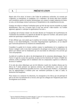 I.                                        PRÉSENTATION

Depuis plus d’un siècle, la lecture a fait l’objet de nombreuses recherches, de courants qui
s’opposent, se contredisent, se complètent. Les « méthodes » de lecture dans leurs extrêmes
sont considérées parfois de manière dichotomique soit comme la simple traduction de lettres
en sons, soit davantage comme le processus d’interprétation et de compréhension du sens.

Certains ont refusé et refusent l’oralisation parce qu’elle fut trop souvent assimilée au simple
déchiffrement. Pour eux, la lecture était et reste une activité « idéo-visuelle » où l’enfant
apprenait, apprend à « anticiper la signification d’un texte ».

La pratique de la lecture à haute voix fut alors décriée car l’évaluation de la performance de
l’oralisation fut assimilée à la capacité de décoder les signes de l’écriture, sans prouver pour
autant une quelconque compréhension du texte.

Il faut affirmer que, tout autant que la maîtrise de la lecture silencieuse, la conquête d’une
lecture à voix haute/intelligente, c’est-à-dire linguistiquement significative, est un objectif
que l’école doit poursuivre en situation de communication.

Considérer la qualité de la lecture oralisée comme la manifestation de la compétence du
lecteur à intégrer code et sens dans la perspective de partager avec d’autres l’information, le
plaisir qu’il détient sont les fondements qui ont sous-tendu les réflexions et les activités qui
vous sont proposées.

Au-delà de la maîtrise du code et du développement de la conscience phonologique, face à
l’écrit, il s’agit de se poser des questions, de percevoir les intentions de l’auteur, d’établir des
relations, d’être en quelque sorte le médiateur entre les composantes cognitives et affectives
du texte et l’auditeur.

À la suite des pistes didactiques qui ont été élaborées à partir des résultats obtenus par les
élèves de 2e année primaire aux épreuves externes non certificatives 1, nous avons voulu
aborder d’autres exploitations possibles du livre « Une maison pour Norbert », en particulier
tous les apprentissages à conduire pour une oralisation pertinente et, dans ce cadre, la
distinction réel/imaginaire.

Nous tenons ici à remercier les directions, les enseignants et les élèves qui ont participé de
près ou de loin à la réalisation de ce travail, ainsi que nos collègues de l’Inspection pour leurs
investigations sur le terrain.




 1
     Service Général du Pilotage du système éducatif, 2e année de l’enseignement primaire, Pistes didactiques,
     Ministère de la Communauté française, AGERS, 2007.


                                                        3
 