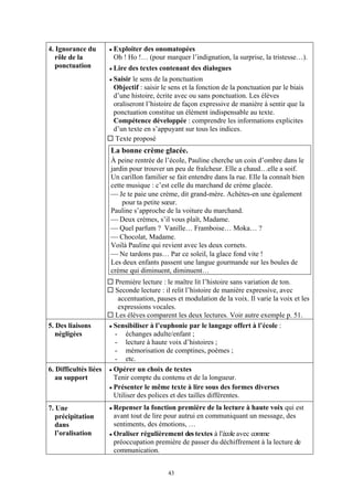 4. Ignorance du        Exploiter des onomatopées
   rôle de la          Oh ! Ho !… (pour marquer l’indignation, la surprise, la tristesse…).
   ponctuation         Lire des textes contenant des dialogues
                       Saisir le sens de la ponctuation
                       Objectif : saisir le sens et la fonction de la ponctuation par le biais
                       d’une histoire, écrite avec ou sans ponctuation. Les élèves
                       oraliseront l’histoire de façon expressive de manière à sentir que la
                       ponctuation constitue un élément indispensable au texte.
                       Compétence développée : comprendre les informations explicites
                       d’un texte en s’appuyant sur tous les indices.
                       Texte proposé
                       La bonne crème glacée.
                       À peine rentrée de l’école, Pauline cherche un coin d’ombre dans le
                       jardin pour trouver un peu de fraîcheur. Elle a chaud…elle a soif.
                       Un carillon familier se fait entendre dans la rue. Elle la connaît bien
                       cette musique : c’est celle du marchand de crème glacée.
                       ⎯ Je te paie une crème, dit grand-mère. Achètes-en une également
                           pour ta petite sœur.
                       Pauline s’approche de la voiture du marchand.
                       ⎯ Deux crèmes, s’il vous plaît, Madame.
                       ⎯ Quel parfum ? Vanille… Framboise… Moka… ?
                       ⎯ Chocolat, Madame.
                       Voilà Pauline qui revient avec les deux cornets.
                       ⎯ Ne tardons pas… Par ce soleil, la glace fond vite !
                       Les deux enfants passent une langue gourmande sur les boules de
                       crème qui diminuent, diminuent…
                       Première lecture : le maître lit l’histoire sans variation de ton.
                       Seconde lecture : il relit l’histoire de manière expressive, avec
                        accentuation, pauses et modulation de la voix. Il varie la voix et les
                        expressions vocales.
                       Les élèves comparent les deux lectures. Voir autre exemple p. 51.
5. Des liaisons        Sensibiliser à l’euphonie par le langage offert à l’école :
   négligées           - échanges adulte/enfant ;
                       - lecture à haute voix d’histoires ;
                       - mémorisation de comptines, poèmes ;
                       - etc.
6. Difficultés liées   Opérer un choix de textes
   au support          Tenir compte du contenu et de la longueur.
                       Présenter le même texte à lire sous des formes diverses
                       Utiliser des polices et des tailles différentes.
7. Une                 Repenser la fonction première de la lecture à haute voix qui est
   précipitation       avant tout de lire pour autrui en communiquant un message, des
   dans                sentiments, des émotions, …
   l’oralisation       Oraliser régulièrement des textes à l’école avec comme
                       préoccupation première de passer du déchiffrement à la lecture de
                       communication.


                                            43
 