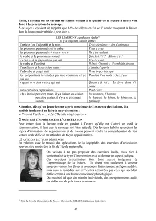 Enfin, l’absence ou les erreurs de liaison nuisent à la qualité de la lecture à haute voix
donc à la perception du message.
À ce sujet il convient de rappeler que 82% des élèves en fin de 2e année manquent la liaison
dans la locution adverbiale « peut-être ».
                                 LES LIAISONS : quelques règles 21
                                     Il y a toujours liaison entre :
 l’article (ou l’adjectif) et le nom                          Trois z’enfants – des z’animaux
 les pronoms personnels et le verbe                           Vous z’avez
 les pronoms personnels + « en » « y »                        Ils z’en veulent
 le verbe et le pronom personnel                              Que fait t’il ? Allons z’y !
 « c’est » et la préposition qui suit                         C’est t’à lui
 le verbe et l’attribut                                       Il était t’étonné ; il semblait abattu
 l’auxiliaire et le participe passé                           J’avais z’appris
 l’adverbe et ce qui suit                                     Il est trop p’occupé
 les prépositions terminées par une consonne et ce Pendant t’un mois ; chez z’eux
 qui suit
 « quant » « dont » et ce qui suit                            Quant t’à toi ; Le livre dont t’il
                                                              parle
 dans certaines expressions                                   Peut t’être
 « h » initial peut être muet, il y a liaison ou élision      les hommes, l’homme
               peut être aspiré, il n’y a ni élision ni       le haricot, le héros, le hérisson, le
               liaison.                                       handicap
Attention, dès qu’un jeune lecteur a pris conscience de l’existence des liaisons, il a
parfois tendance à en faire à mauvais escient :
« Il va-t-à l’école » … « Le CD coûte vingt-z-euros »
      MONTRER L’IMPORTANCE DE L’ARTICULATION
Pour entrer dans la lecture orale en gardant à l’esprit qu’elle est d’abord un outil de
communication, il faut que le message soit bien articulé. Des lecteurs habiles respectant les
règles d’intonation, de segmentation et de liaison peuvent rendre la compréhension de leur
lecture orale difficile en articulant de façon approximative.
      AVEC DES LECTEURS DÉBUTANTS
En relation avec le travail des spécialistes de la logopédie, des exercices d’articulation
peuvent être menés dès la fin de l’école maternelle.
                             On veillera à ne pas proposer des exercices isolés, mais bien à
                             contextualité ce type d’intervention et à lui donner un aspect ludique.
                             Ces exercices articulatoires font donc partie intégrante de
                             l’apprentissage de la lecture. Ils visent non seulement à amener
                             progressivement les élèves à prononcer distinctement, de façon audible,
                             mais aussi à remédier aux difficultés éprouvées par ceux qui accèdent
                             difficilement à une bonne conscience phonologique.
                             Du matériel tel que des miroirs individuels, des enregistrements audio
                             ou vidéo sont de précieuses ressources.




21
     Site de l’école élémentaire de Passy - Christophe GILGER (référence déjà citée).


                                                       47
 