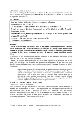 AVEC DES LECTEURS HABILES
Des jeux de virelangue, des exercices de diction et des jeux de mots fondés sur « l’à peu
près » peuvent être programmés BRIÈVEMENT et PONCTUELLEMENT à des moments
de la journée bien choisis !
Des exemples
- Voici six cerises acides servies avec ces subtils zakouskis.
- Ton thé t’a-t-il ôté ta toux ?
- Les chemises de l’archiduchesse sont-elles sèches archi sèches ?
- Ah qu’il est beau le débit de l’eau, ah qu’il est laid le débit du lait. (Ch. Trenet)
- Je veux et j’exige.
- Ta Cathy t’a quitté, ta tactique était toc, ôte ta toque et ton tricot qu’on a tant
  attaqué (B. Lapointe).
- Le client : – Je voudrais votre avis sur ma calvitie.
  Le coiffeur : – Six cheveux.

Attention !
Ce type d’activité peut vite tomber dans le travers du « gadget pédagogique » surtout
quand on sait qu’il y a d’autres priorités (un élève sur dix quitte l’école fondamentale
sans savoir décoder de manière satisfaisante) … mais ces brèves séquences ludiques sont
en mesure de faire sauter certains « verrous » , de valoriser ou de désinhiber certains
élèves.
D’autre part, il faut amener certains lecteurs habiles à ne pas confondre une bonne lecture
orale avec une lecture trop rapide et monocorde.
Lorsque l’on travaille la lecture à haute voix, il est donc souhaitable de préconiser une lecture
lente voire très lente, afin d’asseoir une articulation satisfaisante. Il faut du temps pour
décoder, pour articuler puis pour placer une intonation adaptée (nous y reviendrons au point 3
ci-dessous).
                Nous pratiquerons donc de temps en temps la lecture chronométrée. Mais le chronomètre
                indiquera une durée minimale de lecture. Vous lisez posément, en articulant bien, un
                texte de six à dix lignes, selon le niveau de la classe et la difficulté du texte. Vous invitez
                quatre élèves à lire le même texte. Vous les choisissez parmi ceux qui n’ont pas de
                difficulté de lecture, mais qui ont tendance à avaler leurs syllabes. A gagné, celui qui
                obtient le temps le plus proche du vôtre. Cette contrainte de lire pendant une durée
                minimum suffit bien souvent à améliorer leur prononciation 22.
      MONTRER L’IMPORTANCE DE L’INTONATION
      AVEC DES LECTEURS DÉBUTANTS
Il est peu réaliste d’exiger la lecture d’un texte avec l’intonation adaptée par un enfant qui ne
maîtrise pas suffisamment le code. Ceci engendrerait une surcharge cognitive donc un
découragement quasi certain. Concernant le travail de l’intonation avec des lecteurs
débutants, l’importance réside dans le fait de se montrer « maître modèle opératif ». Des
lectures expressives (de textes de tout genre) proposées par l’enseignant constituent des
moments cruciaux dans l’apprentissage de la lecture.




22
     D’après : B. Pled, P. Roudy, C. Hameau, La lecture à haute voix au cycle 3, Nathan, 1997.


                                                      49
 