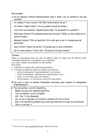Des exemples
A. Lis les phrases d’abord silencieusement, puis à haute voix en mettant le ton qui
   convient.
- Un cadeau ? C’est curieux ! On fête l’anniversaire de qui ?
- Un trésor ? Quel trésor ? Je n’ai jamais trouvé de trésor !
- Une tarte aux pommes ? Quelle bonne idée ! Tu as pensé à la cannelle ?
- Dans deux heures ?Tu proposes dans deux heures ? Hélas, je serai déjà sur le
  quai de la gare.
- Madame Dubois ? Elle est gentille ! Es-tu sûr que tu ne te trompes pas de
  personne?
- Des truffes ? Dans ton jardin ? Je pense que tu dois confondre.
- De la crème solaire ? C’est idiot ! On prévoit du beau temps ?

Variante :
Placer la ponctuation dans une série de phrases (dont les signes ont été effacés) selon
l’intonation donnée par l’enseignant ou un condisciple.
Lire, relire, adapter la ponctuation au sens attribué.
On veillera :
• à identifier la fonction des signes de ponctuation.
• à nommer les différents signes et à donner leur fonction :
     - point d’interrogation : questionnement, la voix monte ;
     - point d’exclamation : enthousiasme, intensité dans la voix ;
     - point : la voix baisse, puis court silence ;
     - les trois points : la voix baisse, suivie d’un long silence.
B. Lis seul ce texte en mettant l’intonation nécessaire pour montrer le changement
   d’interlocuteur 24.
« T’es un menteur, j’ai dit à Geoffroy.
- Répète un peu, m’a répondu Geoffroy.
- T’es un menteur, je lui ai répété.
- Ah ! Oui ? il m’a demandé.
- Oui, je lui ai répondu, et la cloche a sonné la fin de la récré.
- Bon, a dit Geoffroy pendant que nous nous mettions en rang, à la prochaine
    récré, on se bat. »




24
     Texte trouvé sur www.ecpasabb.edres74.net . Référence déjà citée.


                                                     51
 