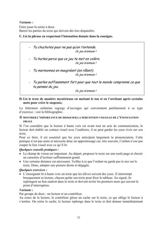Variante :
Faire jouer la scène à deux.
Barrer les parties du texte qui doivent dès lors disparaître.
C. Lis la phrase en respectant l’intonation donnée dans la consigne.


       - Tu chuchotes pour ne pas qu’on t’entende.
                                             Ce jeu m’ennuie !

       - Tu hurles parce que ce jeu te met en colère.
                                             Ce jeu m’ennuie !

       - Tu marmonnes en maugréant (en râlant).
                                             Ce jeu m’ennuie !

       - Tu parles suffisamment fort pour que tout le monde comprenne ce que
          tu penses du jeu.
                                             Ce jeu m’ennuie !

D. Lis le texte de manière mystérieuse en mettant le ton et en t’arrêtant après certains
   mots pour créer le suspense.
La littérature enfantine regorge d’ouvrages qui conviennent parfaitement à ce type
d’exercice : voir la bibliographie.
  MONTRER L’IMPORTANCE DE DISSOCIER LA PERCEPTION VISUELLE DE L’ÉNONCIATION
  ORALE
Si l’on considère que la lecture à haute voix est avant tout un acte de communication, le
lecteur doit établir un contact visuel avec l’auditoire, il ne peut garder les yeux rivés sur son
texte.
Pour ce faire, il est essentiel que les yeux anticipent largement la prononciation. Cette
pratique n’est pas aisée et nécessite donc un apprentissage car, très souvent, l’enfant n’ose pas
couper le lien visuel avec ce qu’il lit.
Quelques conseils pratiques :
• Le champ de vision est important. Au départ, proposer le texte sur une seule page et choisir
   un caractère d’écriture suffisamment grand.
• Une certaine distance est nécessaire. Veiller à ce que l’enfant ne garde pas le nez sur le
   texte. Donc, adopter une posture droite et dégagée.
Quelques exercices :
• L’enseignant lit à haute voix un texte que les élèves suivent des yeux. Il interrompt
   brusquement sa lecture, chacun quitte son texte pour fixer le tableau. Au signal, ils
   replongent au bon endroit dans le texte et doivent écrire les premiers mots qui suivent le
   point d’interruption.
Variante :
Par groupe de deux : un lecteur et un contrôleur.
Au cours de la lecture, le contrôleur glisse un cache sur le texte, ce qui oblige le lecteur à
s’arrêter. On retire le cache, le lecteur replonge dans le texte et doit donner immédiatement



                                              52
 