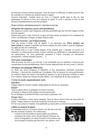 les mots qui suivent le dernier prononcé. Avec les élèves en difficulté, le maître jouera le rôle
de contrôleur et s’arrêtera aux endroits faciles à repérer.
Exercice individuel : l’enfant ouvre un livre à n’importe quelle page et fixe un mot
quelconque. Il referme le livre en y insérant un signet. Il ouvre à nouveau le livre et doit
retrouver immédiatement le mot fixé au départ.
  DES CONSEILS MÉTHODOLOGIQUES À METTRE EN ŒUVRE

• Organiser des séquences courtes mais quotidiennes
Des séquences courtes mais fréquentes sont plus profitables que des activités longues et bien
souvent espacées.
D’autre part, pour ce type d’activité, on peut très bien choisir un moment où le rendement de
l’élève est faible (par exemple, en début d’après-midi).
• Préparer la lecture : pas d’improvisation
Pour une lecture à haute voix de qualité, il est nécessaire que l’élève prépare son
intervention de manière à atteindre une bonne maîtrise du texte (code et sens) et à appliquer
les règles de base de l’oralisation.
On veillera donc à ce que l’enfant dispose d’une semaine pour s’entraîner (à l’école et à
domicile). Le maître pourra écouter, évaluer, remédier aux difficultés en individualisant ainsi
ses interventions. Un texte photocopié permettra à l’élève d’ajouter ses annotations
personnelles ( schéma intonatif, liaisons , …).
• Lire pour communiquer
Afin de donner du sens à ces activités, il est souhaitable que les auditeurs n’aient pas pris
connaissance du texte préalablement. Seul le lecteur disposera donc du texte avant e l’activité.
• Pratiquer une pédagogie différenciée
Le choix des textes (longueur et difficulté) et leur présentation matérielle (caractères
d’écriture…) doivent être contrôlés par l’enseignant. Pour les lecteurs les moins performants,
on veillera à choisir des textes à leur portée de manière à ce qu’ils prennent confiance et donc
à les valoriser. Quant aux lecteurs les plus habiles, il est important de les faire progresser.
• Varier les modes organisationnels variés
Individuel
Chaque enfant lit un texte complet, indépendant de celui de ses camarades.
Équipes
Trois ou quatre élèves se partagent la lecture d’un texte :
a) Chacun se charge et donc prépare un morceau du texte.
b) Les dialogues se prêtent très bien à une lecture à plusieurs voix.
Groupe classe
Lecture « feuilleton » d’une œuvre intégrale. Tous les élèves lisent à leur tour une partie du
roman. Chaque lecteur ne reçoit que la portion de texte qui le concerne.
Si l’on veut conserver l’intérêt, il est préférable qu’aucun élève n’ait lu le livre préalablement.
• Offrir un moment de plaisir
Les moments réservés à la lecture à haute voix doivent avant tout
être des moments de plaisir. On veillera donc :
- à mettre le lecteur (même le moins habile) en confiance ;
- à proposer des textes variés. On privilégiera l’humour, les
     textes d’imagination, les récits d’actions et d’aventures, des
     écrits chargés d’émotion qui font rêver, rire, pleurer, avoir


                                              53
 