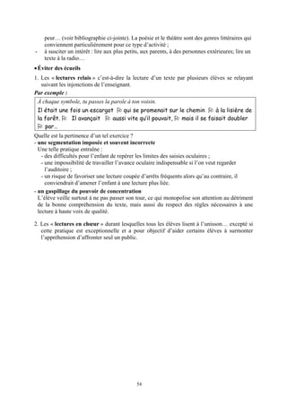 peur… (voir bibliographie ci-jointe). La poésie et le théâtre sont des genres littéraires qui
      conviennent particulièrement pour ce type d’activité ;
-     à susciter un intérêt : lire aux plus petits, aux parents, à des personnes extérieures; lire un
      texte à la radio…
• Éviter des écueils
1. Les « lectures relais » c’est-à-dire la lecture d’un texte par plusieurs élèves se relayant
   suivant les injonctions de l’enseignant.
Par exemple :
    À chaque symbole, tu passes la parole à ton voisin.
    Il était une fois un escargot    qui se promenait sur le chemin      à la lisière de
    la forêt.     Il avançait    aussi vite qu’il pouvait, mais il se faisait doubler
       par…
Quelle est la pertinence d’un tel exercice ?
- une segmentation imposée et souvent incorrecte
  Une telle pratique entraîne :
    - des difficultés pour l’enfant de repérer les limites des saisies oculaires ;
    - une impossibilité de travailler l’avance oculaire indispensable si l’on veut regarder
      l’auditoire ;
    - un risque de favoriser une lecture coupée d’arrêts fréquents alors qu’au contraire, il
      conviendrait d’amener l’enfant à une lecture plus liée.
- un gaspillage du pouvoir de concentration
  L’élève veille surtout à ne pas passer son tour, ce qui monopolise son attention au détriment
  de la bonne compréhension du texte, mais aussi du respect des règles nécessaires à une
  lecture à haute voix de qualité.

2. Les « lectures en chœur » durant lesquelles tous les élèves lisent à l’unisson… excepté si
   cette pratique est exceptionnelle et a pour objectif d’aider certains élèves à surmonter
   l’appréhension d’affronter seul un public.




                                                54
 