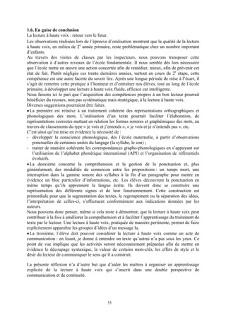 1.6. En guise de conclusion
La lecture à haute voix : retour vers le futur.
Les observations réalisées lors de l’épreuve d’oralisation montrent que la qualité de la lecture
à haute voix, en milieu de 2e année primaire, reste problématique chez un nombre important
d’enfants.
Au travers des visites de classes par les inspecteurs, nous pouvons transposer cette
observation à d’autres niveaux de l’école fondamentale. Il nous semble dès lors nécessaire
que l’école mette en œuvre une action concertée afin de remédier, mieux, afin de prévenir cet
état de fait. Plutôt négligée ces trente dernières années, surtout en cours de 2e étape, cette
compétence est une autre facette du savoir lire. Après une longue période de mise à l’écart, il
s’agit de remettre cette pratique à l’honneur et d’entraîner nos élèves, tout au long de l’école
primaire, à développer une lecture à haute voix fluide, efficace car intelligente.
Nous faisons ici le pari que l’acquisition des compétences propres à un bon lecteur pourrait
bénéficier du recours, non pas systématique mais stratégique, à la lecture à haute voix.
Diverses suggestions pourraient être faites.
• La première est relative à un traitement cohérent des représentations orthographiques et
phonologiques des mots. L’oralisation d’un texte pourrait faciliter l’élaboration, de
représentations correctes mettant en relation les formes sonores et graphémiques des mots, au
travers de classements du type « je vois et j’entends », « je vois et je n’entends pas », etc.
C’est ainsi qu’est mise en évidence la nécessité de :
- développer la conscience phonologique, dès l’école maternelle, à partir d’observations
    ponctuelles de certaines unités du langage (la syllabe, le son) ;
- traiter de manière cohérente les correspondances grapho-phonologiques en s’appuyant sur
    l’utilisation de l’alphabet phonétique international (API) et l’organisation de référentiels
    évolutifs.
• La deuxième concerne la compréhension et la gestion de la ponctuation et, plus
généralement, des modalités de connexion entre les propositions : un temps mort, une
interruption dans la gamme sonore des syllabes à la fin d’un paragraphe pour mettre en
évidence un bloc particulier d’informations, etc. Les élèves découvrent la ponctuation en
même temps qu’ils apprennent la langue écrite. Ils doivent donc se construire une
représentation des différents signes et de leur fonctionnement. Cette construction est
primordiale pour que la segmentation des textes, le regroupement ou la séparation des idées,
l’interprétation de celles-ci, s’effectuent conformément aux indications données par les
auteurs.
Nous pouvons donc penser, même si cela reste à démontrer, que la lecture à haute voix peut
contribuer à la fois à améliorer la compréhension et à faciliter l’apprentissage du traitement de
texte par le lecteur. Une lecture à haute voix, pratiquée de manière pertinente, permet de faire
explicitement apparaître les groupes d’idées d’un message lu.
• La troisième, l’élève doit pouvoir considérer la lecture à haute voix comme un acte de
communication : en lisant, je donne à entendre un texte qu’autrui n’a pas sous les yeux. Ce
point de vue implique que les activités seront nécessairement préparées afin de mettre en
évidence le découpage syntaxique, la valeur de certains mots-clés, les effets de style et le
désir du lecteur de communiquer le sens qu’il a construit.

La présente réflexion n’a d’autre but que d’aider les maîtres à organiser un apprentissage
explicite de la lecture à haute voix qui s’inscrit dans une double perspective de
communication et de continuité.




                                             55
 