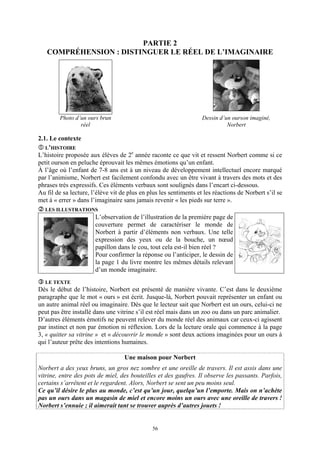 PARTIE 2
   COMPRÉHENSION : DISTINGUER LE RÉEL DE L’IMAGINAIRE




        Photo d’un ours brun                                       Dessin d’un ourson imaginé,
                réel                                                         Norbert

2.1. Le contexte
   L’HISTOIRE
L’histoire proposée aux élèves de 2e année raconte ce que vit et ressent Norbert comme si ce
petit ourson en peluche éprouvait les mêmes émotions qu’un enfant.
À l’âge où l’enfant de 7-8 ans est à un niveau de développement intellectuel encore marqué
par l’animisme, Norbert est facilement confondu avec un être vivant à travers des mots et des
phrases très expressifs. Ces éléments verbaux sont soulignés dans l’encart ci-dessous.
Au fil de sa lecture, l’élève vit de plus en plus les sentiments et les réactions de Norbert s’il se
met à « errer » dans l’imaginaire sans jamais revenir « les pieds sur terre ».
  LES ILLUSTRATIONS
                       L’observation de l’illustration de la première page de
                       couverture permet de caractériser le monde de
                       Norbert à partir d’éléments non verbaux. Une telle
                       expression des yeux ou de la bouche, un nœud
                       papillon dans le cou, tout cela est-il bien réel ?
                       Pour confirmer la réponse ou l’anticiper, le dessin de
                       la page 1 du livre montre les mêmes détails relevant
                       d’un monde imaginaire.
  LE TEXTE
Dès le début de l’histoire, Norbert est présenté de manière vivante. C’est dans le deuxième
paragraphe que le mot « ours » est écrit. Jusque-là, Norbert pouvait représenter un enfant ou
un autre animal réel ou imaginaire. Dès que le lecteur sait que Norbert est un ours, celui-ci ne
peut pas être installé dans une vitrine s’il est réel mais dans un zoo ou dans un parc animalier.
D’autres éléments émotifs ne peuvent relever du monde réel des animaux car ceux-ci agissent
par instinct et non par émotion ni réflexion. Lors de la lecture orale qui commence à la page
3, « quitter sa vitrine » et « découvrir le monde » sont deux actions imaginées pour un ours à
qui l’auteur prête des intentions humaines.

                                   Une maison pour Norbert
Norbert a des yeux bruns, un gros nez sombre et une oreille de travers. Il est assis dans une
vitrine, entre des pots de miel, des bouteilles et des gaufres. Il observe les passants. Parfois,
certains s’arrêtent et le regardent. Alors, Norbert se sent un peu moins seul.
Ce qu’il désire le plus au monde, c’est qu’un jour, quelqu’un l’emporte. Mais on n’achète
pas un ours dans un magasin de miel et encore moins un ours avec une oreille de travers !
Norbert s’ennuie ; il aimerait tant se trouver auprès d’autres jouets !


                                              56
 