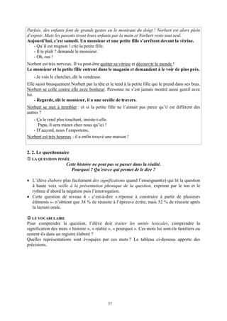 Parfois, des enfants font de grands gestes en le montrant du doigt ! Norbert est alors plein
d’espoir. Mais les parents tirent leurs enfants par la main et Norbert reste tout seul.
Aujourd’hui, c’est samedi. Un monsieur et une petite fille s’arrêtent devant la vitrine.
    - Qu’il est mignon ! crie la petite fille.
    - Il te plaît ? demande le monsieur.
    - Oh, oui !
Norbert est très nerveux. Il va peut-être quitter sa vitrine et découvrir le monde !
Le monsieur et la petite fille entrent dans le magasin et demandent à le voir de plus près.
   - Je vais le chercher, dit la vendeuse.
Elle saisit brusquement Norbert par la tête et le tend à la petite fille qui le prend dans ses bras.
Norbert se colle contre elle avec bonheur. Personne ne s’est jamais montré aussi gentil avec
lui.
     - Regarde, dit le monsieur, il a une oreille de travers.
Norbert se met à trembler : et si la petite fille ne l’aimait pas parce qu’il est différent des
autres ?
   - Ça le rend plus touchant, insiste-t-elle.
     Papa, il sera mieux chez nous qu’ici !
   - D’accord, nous l’emportons.
Norbert est très heureux : il a enfin trouvé une maison !


2. 2. Le questionnaire
  LA QUESTION POSÉE
                      Cette histoire ne peut pas se passer dans la réalité.
                        Pourquoi ? Qu’est-ce qui permet de le dire ?

• L’élève élabore plus facilement des significations quand l’enseignant(e) qui lit la question
  à haute voix veille à la présentation phonique de la question, exprime par le ton et le
  rythme d’abord la négation puis l’interrogation.
• Cette question de niveau 4 - c’est-à-dire « réponse à construire à partir de plusieurs
  éléments »- n’obtient que 38 % de réussite à l’épreuve écrite, mais 52 % de réussite après
  la lecture orale.

  LE VOCABULAIRE
Pour comprendre la question, l’élève doit traiter les unités lexicales, comprendre la
signification des mots « histoire », « réalité », « pourquoi ». Ces mots lui sont-ils familiers ou
restent-ils dans un registre élaboré ?
Quelles représentations sont évoquées par ces mots ? Le tableau ci-dessous apporte des
précisions.




                                              57
 