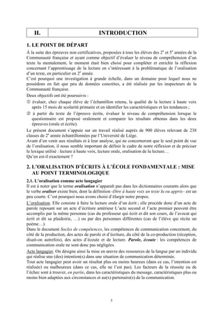 II.                                  INTRODUCTION
1. LE POINT DE DÉPART
À la suite des épreuves non certificatives, proposées à tous les élèves des 2e et 5e années de la
Communauté française et ayant comme objectif d’évaluer le niveau de compréhension d’un
texte lu mentalement, le moment était bien choisi pour compléter et enrichir la réflexion
concernant l’apprentissage de la lecture en s’intéressant à la problématique de l’oralisation
d’un texte, en particulier en 2e année.
C’est pourquoi une investigation à grande échelle, dans un domaine pour lequel nous ne
possédons en fait que peu de données concrètes, a été réalisée par les inspecteurs de la
Communauté française.
Deux objectifs ont été poursuivis :
    évaluer, chez chaque élève de l’échantillon retenu, la qualité de la lecture à haute voix
    après 15 mois de scolarité primaire et en identifier les caractéristiques et les tendances ;
    à partir du texte de l’épreuve écrite, évaluer le niveau de compréhension lorsque le
    questionnaire est proposé oralement et comparer les résultats obtenus dans les deux
    épreuves (orale et écrite).
Le présent document s’appuie sur un travail réalisé auprès de 900 élèves relevant de 238
classes de 2e année échantillonnées par l’Université de Liège.
Avant d’en venir aux résultats et à leur analyse, qui ne concerneront que le seul point de vue
de l’oralisation, il nous semble important de définir le cadre de notre réflexion et de préciser
le lexique utilisé : lecture à haute voix, lecture orale, oralisation de la lecture…
Qu’en est-il exactement ?

2. L’ORALISATION D’ÉCRITS À L’ÉCOLE FONDAMENTALE : MISE
   AU POINT TERMINOLOGIQUE
2.1. L’oralisation comme acte langagier
Il est à noter que le terme oralisation n’apparaît pas dans les dictionnaires courants alors que
le verbe oraliser existe bien, dont la définition -Dire à haute voix un texte lu ou appris– est un
peu courte. C’est pourquoi nous avons choisi d’élargir notre propos.
L’oralisation. Elle consiste à faire la lecture orale d’un écrit ; elle procède donc d’un acte de
parole reposant sur un acte d’écriture antérieur L’acte second et l’acte premier peuvent être
accomplis par la même personne (cas du professeur qui écrit et dit son cours, de l’avocat qui
écrit et dit sa plaidoirie, …) ou par des personnes différentes (cas de l’élève qui récite un
poème…).
Dans le document Socles de compétences, les compétences de communication concernent, du
côté de la production, des actes de parole et d’écriture, du côté de la co-production (réception,
disait-on autrefois), des actes d’écoute et de lecture. Parole, écoute : les compétences de
communication orale ne sont donc pas négligées.
Acte langagier. On désigne ainsi la mise en œuvre des ressources de la langue par un individu
qui réalise une (des) intention(s) dans une situation de communication déterminée.
Tout acte langagier peut avoir un résultat plus ou moins heureux (dans ce cas, l’intention est
réalisée) ou malheureux (dans ce cas, elle ne l’est pas). Les facteurs de la réussite ou de
l’échec sont à trouver, en partie, dans les caractéristiques du message, caractéristiques plus ou
moins bien adaptées aux circonstances et au(x) partenaire(s) de la communication.




                                                5
 
