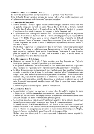 LES ÉCUEILS DANS L’ESPRIT DE L’ENFANT
La moitié des élèves donnent une réponse erronée à la question posée. Pourquoi ?
Cette difficulté de représentation correcte du monde réel ou d’un monde imaginaire peut
s’expliquer notamment par trois éléments d’ordre psychologique.
A. La relation à l’imaginaire
   Norbert apparaît à l’élève de sept ou huit ans comme l’image d’un ourson réel ou d’un ours
   en peluche imaginaire suivant son désir. Quand, dès le début de sa lecture, l’enfant
   s’installe dans le plaisir du rêve, il vagabonde au gré des fantaisies du récit, il erre dans
   l’imaginaire et il en oublie de ramener les images à la réalité du monde réel.
   La première relation à l’imaginaire apparaît chez l’enfant dans l’image de soi perçue dans
   le miroir. C’est le stade du miroir de 6 à 18 mois selon le psychanalyste Jacques-Marie
   Lacan (1901-1981). L’image dans le miroir à laquelle l’enfant s’identifie est d’abord
   perçue comme l’image d’un Autre, comme la représentation d’une unité corporelle que
   l’enfant ne possède pas encore. D’abord, il va essayer d’approcher cet autre être réel qu’il
   voit dans le miroir.
   Puis l’enfant va percevoir son image unifiée dans le miroir et il va l’assumer comme étant
   la sienne. Pour Lacan, la réalité empirique du corps propre provient d’une image qu’un
   désir inconscient représente, d’une activité de synthèse de l’imaginaire. Il en est de même
   pour les objets de la réalité. En effet, loin d’incarner le réel, la réalité émane de
   l’imaginaire sur fond d’un désir inconscient.
B. Le développement de la logique
   Qu’est-ce qui permet de le dire ? Cette question peut être formulée par l’adverbe
   interrogatif : pourquoi ? ou par l’expression : pour quelle raison ?
   Cette question demande à l’élève de raisonner, de faire un retour en arrière sur ce qu’il a lu
   et de construire une réponse à partir « d’éléments rapprochés concernant le personnage ».
   Le début de raisonnement logique apparaît chez l’enfant quand il est capable d’opérations
   mentales réversibles. C’est le stade des opérations concrètes selon l’épistémologue Jean
   Piaget (1896-1980). D’abord prisonnier de sa perception déformante, l’enfant ramène toute
   situation à lui, il assimile les éléments de la situation à son seul point de vue. Quand il
   parvient à établir une relation entre les éléments de la situation, il se décentre de son seul
   point de vue et il s’accommode aux éléments du réel. Alors, la cause n’est plus en lui mais
   dans la situation.
   L’enfant fait preuve de cette logique à partir de 7 ans environ.
C. L’acquisition de mots
   La proposition « l’histoire ne peut pas se passer dans la réalité » contient les mots
   « histoire » et « réalité », mots qui ne sont pas toujours bien compris des enfants.
   L’enfant qui, en fonction de son bagage culturel, se représente bien la contradiction entre
   ces deux concepts sait traiter correctement la phrase négative.
   La mémoire sémantique s’édifie dans l’architecture cognitive de la mémoire à partir des
   faits et des concepts organisés notamment sous forme de réseaux de relations.
   Le modèle en arbre de Collins & Quillian de 1969 illustre le fonctionnement cognitif basé
   sur la classification. Ainsi les mots nouveaux sont mieux mémorisés s’ils sont intégrés, par
   mise en relation, aux catégories déjà présentes en mémoire sous forme organisée. De plus,
   le rappel d’un mot est plus facile quand il possède plusieurs propriétés.
   Norbert est un ours faisant partie des peluches, catégorie de jouet qui a comme propriété de
   ne pas être vivant.




                                             59
 