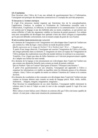 2.5. Conclusion
Pour favoriser chez l’élève de 8 ans une attitude de questionnement face à l’information,
l’enseignant sait pratiquer des démarches constructives à l’exemple des activités proposées.
  ÉDUQUER À L’ESPRIT CRITIQUE
Il s’agit d’un processus mental organisé qui fonctionne lors de la conceptualisation,
l’application, l’analyse, la synthèse et l’évaluation de l’information recueillie suite à
l’observation, l’expérience, la réflexion, le raisonnement et la communication. Ce processus
est soutenu par le langage et par des habiletés plus ou moins complexes, ce qui permet une
action réfléchie à l’aide des arguments valables en fonction du projet poursuivi. Les enfants
sont ainsi susceptibles de développer leur aptitude à faire des choix critiques et responsables
qu’ils peuvent défendre correctement, tout en tenant compte du point de vue d’autrui.
  DÉVELOPPER TROIS DOMAINES DE CAPACITÉ
• Le domaine de l’imaginaire et de l’imagination est à développer dans l’esprit de l’enfant non
  pas comme la « folle du logis » mais comme un mode de pensée créatif.
  Quelle expression sur le visage de Norbert ? Et si Norbert riait ? Et si … ? Imagine que …
  À partir d’une image observée, l’enseignant sait susciter l’imagination de l’élève et éveiller
  des images présentes dans sa mémoire. L’imaginaire est alors cet espace de l’imagination où
  l’élève pratique des explorations nouvelles du monde intérieur et extérieur à sa conscience.
  Toutefois, il ne s’égare pas dans de folles fantaisies car il devient progressivement capable
  de s’adapter aux limites de notre monde.
• Le domaine de la logique et du raisonnement est à développer dans l’esprit de l’enfant non
  pas comme une démarche formelle mais comme un mode de pensée cohérent.
  Qui est Norbert ? Qui est l’auteur? Quel genre d’histoire ? Pourquoi cette histoire ?
  À partir d’un questionnement sur une situation, l’enseignant sait apprendre à l’élève à
  organiser les informations et à établir un équilibre entre les éléments perçus et les éléments
  compris. Ainsi, l’élève est capable de mettre en relation l’intention de l’auteur et le contenu
  du texte.
• Le domaine du vocabulaire et des concepts est à développer dans l’esprit de l’enfant non pas
  comme un lexique abstrait mais comme un mode de langage précis. Réel, réelle, réalité,
  réellement… Imagine, imaginé, imagination, imaginaire…
  Pour favoriser la compréhension de ces mots familiers, l’enseignant établit clairement la
  relation entre le mot et l’objet ou entre le mot et des exemples quand il s’agit d’un mot
  abstrait.
  Mots valises et mots balises sont à illustrer en contexte afin que l’élève devienne capable de
  choisir « le mot juste » dans toute situation de communication.




                                             71
 