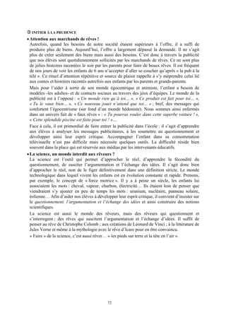 INITIER À LA PRUDENCE
• Attention aux marchands de rêves !
  Autrefois, quand les besoins de notre société étaient supérieurs à l’offre, il a suffi de
  produire plus de biens. Aujourd’hui, l’offre a largement dépassé la demande. Il ne s’agit
  plus de créer seulement des biens mais aussi des besoins. C’est donc à travers la publicité
  que nos élèves sont quotidiennement sollicités par les marchands de rêves. Ce ne sont plus
  de jolies histoires racontées le soir par les parents pour faire de beaux rêves. Il est fréquent
  de nos jours de voir les enfants de 6 ans n’accepter d’aller se coucher qu’après « la pub à la
  télé ». Ce rituel d’attention répétitive et source de plaisir rappelle à s’y méprendre celui lié
  aux contes et histoires racontés autrefois aux enfants par les parents et grands-parents.
  Mais pour l’aider à sortir de son monde égocentrique et animiste, l’enfant a besoin de
  modèles -les adultes- et de contacts sociaux au travers des jeux d’équipes. Le monde de la
  publicité est à l’opposé : « Un monde rien qu’à toi… », « Ce produit est fait pour toi… »,
  « Tu le vaux bien… », « Ce nouveau jouet n’attend que toi… » ; bref, des messages qui
  confortent l’égocentrisme (sur fond d’un monde hédoniste). Nous sommes ainsi enfermés
  dans un univers fait de « faux rêves » : « Tu pourras rouler dans cette superbe voiture ! »,
  « Cette splendide piscine est faite pour toi ! »…
  Face à cela, il est primordial de faire entrer la publicité dans l’école : il s’agit d’apprendre
  aux élèves à analyser les messages publicitaires, à les soumettre au questionnement et
  développer ainsi leur esprit critique. Accompagner l’enfant dans sa consommation
  télévisuelle n’est pas difficile mais nécessite quelques outils. La difficulté réside bien
  souvent dans la place qui est réservée aux médias par les intervenants éducatifs.
• La science, un monde interdit aux rêveurs ?
  La science est l’outil qui permet d’approcher le réel, d’apprendre la fécondité du
  questionnement, de susciter l’argumentation et l’échange des idées. Il s’agit donc bien
  d’approcher le réel, non de le figer définitivement dans une définition stricte. Le monde
  technologique dans lequel vivent les enfants est en évolution constante et rapide. Prenons,
  par exemple, le concept de « force motrice ». Il y a à peine un siècle, les enfants lui
  associaient les mots : cheval, vapeur, charbon, électricité… Ils étaient loin de penser que
  viendraient s’y ajouter en peu de temps les mots : uranium, nucléaire, panneau solaire,
  éolienne… Afin d’aider nos élèves à développer leur esprit critique, il convient d’insister sur
  le questionnement, l’argumentation et l’échange des idées et ainsi construire des notions
  scientifiques.
  La science est aussi le monde des rêveurs, mais des rêveurs qui questionnent et
  s’interrogent ; des rêves qui suscitent l’argumentation et l’échange d’idées. Il suffit de
  penser au rêve de Christophe Colomb ; aux créations de Léonard de Vinci ; à la littérature de
  Jules Verne et même à la mythologie avec le rêve d’Icare pour en être convaincu.
  « Faire » de la science, c’est aussi rêver… « les pieds sur terre et la tête en l’air ».




                                             72
 
