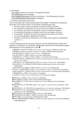 4. DES SITES
   www.ablf.be (articles sur la lecture -Terwagne/Lafontaine)
   www.jdelire.com (jeux de langage)
   www.ecpasabb.edres74.net (exercices d’oralisation – École élémentaire de Passy)
   www.uebersetzung.at/twister/fr.htm (virelangues)
5. LITTÉRATURE POUR ENFANTS
Tous les ouvrages cités ci-dessous permettent de développer l’ensemble des compétences
nécessaires à une lecture à haute voix de qualité, notamment parce que :
     • des mots ou des morceaux de phrases reviennent de façon récurrente ;
     • les constructions syntaxiques et le niveau lexical sont adaptés aux enfants ;
     • les caractères, les césures, les interlignes et la mise en page sont étudiés ;
     • la construction des phrases est propice aux blocs et aux empans de lecture ;
     • la musicalité, "le phrasé" du texte est un adjuvant d'une lecture orale fluide ;
     • les structures dialoguées apparaissent clairement ;
     • l’histoire se prête, par sa construction, à une écoute avide (suspense, interpellation,
       curiosité…) ;
     • etc.
Certains contiennent des jeux de mots et peuvent ainsi être particulièrement utilisés pour
améliorer l’articulation et la conformité orthophonique (gestion des correspondances grapho-
phonologiques). Ils sont signalés par le signe .
    • BRIERE P., BATTUZ C.(2006), Peurs, pleurs et petits bonheurs, Édition Les 400 coups.
    • BROWN, R. (1983), Une histoire sombre, très sombre, Gallimard (Folio Benjamin).
    • DE PENNART G. (1994), Le loup est revenu !, Kaléidoscope.
    • DE PENNART G. (2004), Chapeau rond rouge, Kaléidoscope.
    • GRINDLEY S., UTTON P. (1991), Chhhhht !, L’École des loisirs (Pastel).
    • HOLZWARTH W., ERLBRUCH W.(1993), De la petite taupe qui voulait savoir qui lui avait
       fait sur la tête, Milan.
    • MALINEAU J.-H, CROWTHER K.(1998), Les animaux et leurs poètes , Albin Michel.
    • MALINEAU J.-H, KERNER E.(2002), Drôles de poèmes pour les yeux et les oreilles,
       Albin Michel.
    • NAUMANN-VILLEMIN C. (2004), Thomas n’a peur de rien, Kaléidoscope.
    • NEVE A., CROWTHER K.(1995), Un jour mon prince viendra, L’École des loisirs (Pastel).
    • SOLOTAREFF G., NADJA (1991), La laide au bois dormant, L’École des loisirs (Renardeau).
    • THOMPSON C. (1996), Le livre disparu, Circonflexe.
    • UTTON, P. (1993), Il s’en est fallu de peu, L’École des loisirs (Pastel).
       BEGAG, A. (2007), La leçon de francisse, Gallimard .
       BLYCHERT N.(2007), Trolls de dents, Editions de Rouergue.
       LANDROIT H. (1997), 50 jeux de langue pour l’école, Ministère de la Communauté
       française.
       MALINEAU J.-H., PEF(2005), Quatre coqs coquets. Le grand livre des virelangues, Albin
       Michel.
       MALINEAU J.-H., PEF (1997), Dix Dodus Dindons. Le trésor des virelangues, Albin Michel.
       MALINEAU J.-H., LANGLOIS A.(2005), Mes premières charades. Pour jouer avec les
       syllabes et les mots, Albin Michel.
       MALINEAU J.-H., MAES D.(2003), Chats mots, Albin Michel.
       NAUMANN-VILLEMIN, C. (2002), La tétine de Nina, Kaléidoscope.
       PEF (2002), L’ivre de français, Gallimard (Folio Cadet).
       PEF, BICHONNIER H.(2001), La belle lisse poire du prince de Motordu, Gallimard
       (Folio Benjamin).



                                            80
 