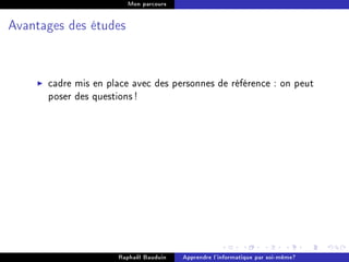 Mon parcours




Avantages des études




      cadre mis en place avec des personnes de référence : on peut
      poser des questions !




                     Raphaël Bauduin   Apprendre l'informatique par soi-même?
 