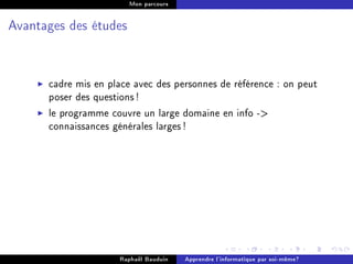 Mon parcours




Avantages des études




      cadre mis en place avec des personnes de référence : on peut
      poser des questions !
      le programme couvre un large domaine en info -
      connaissances générales larges !




                     Raphaël Bauduin   Apprendre l'informatique par soi-même?
 