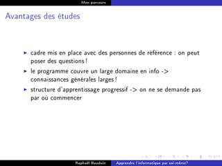 Mon parcours




Avantages des études




      cadre mis en place avec des personnes de référence : on peut
      poser des questions !
      le programme couvre un large domaine en info -
      connaissances générales larges !
      structure d'apprentissage progressif - on ne se demande pas
      par où commencer




                     Raphaël Bauduin   Apprendre l'informatique par soi-même?
 