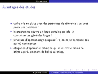 Mon parcours




Avantages des études




      cadre mis en place avec des personnes de référence : on peut
      poser des questions !
      le programme couvre un large domaine en info -
      connaissances générales larges !
      structure d'apprentissage progressif - on ne se demande pas
      par où commencer
      obligation d'apprendre même ce qui m'intéresse moins de
      prime abord, amenant de belles surprises.




                     Raphaël Bauduin   Apprendre l'informatique par soi-même?
 