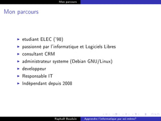 Mon parcours




Mon parcours




      etudiant ELEC ('98)
      passionné par l'informatique et Logiciels Libres
      consultant CRM
      administrateur systeme (Debian GNU/Linux)
      developpeur
      Responsable IT
      Indépendant depuis 2008




                      Raphaël Bauduin   Apprendre l'informatique par soi-même?
 