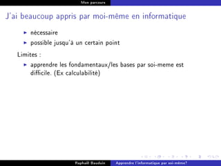 Mon parcours




J'ai beaucoup appris par moi-même en informatique


       nécessaire
       possible jusqu'à un certain point
   Limites :
        apprendre les fondamentaux/les bases par soi-meme est
        dicile. (Ex calculabilité)




                       Raphaël Bauduin   Apprendre l'informatique par soi-même?
 