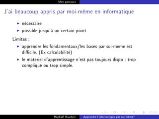 Mon parcours




J'ai beaucoup appris par moi-même en informatique


       nécessaire
       possible jusqu'à un certain point
   Limites :
        apprendre les fondamentaux/les bases par soi-meme est
        dicile. (Ex calculabilité)
        le materiel d'apprentissage n'est pas toujours dispo : trop
        compliqué ou trop simple.




                        Raphaël Bauduin   Apprendre l'informatique par soi-même?
 