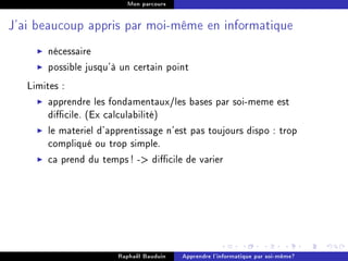 Mon parcours




J'ai beaucoup appris par moi-même en informatique


       nécessaire
       possible jusqu'à un certain point
   Limites :
        apprendre les fondamentaux/les bases par soi-meme est
        dicile. (Ex calculabilité)
        le materiel d'apprentissage n'est pas toujours dispo : trop
        compliqué ou trop simple.
        ca prend du temps ! - dicile de varier




                        Raphaël Bauduin   Apprendre l'informatique par soi-même?
 