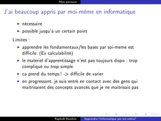 Mon parcours




J'ai beaucoup appris par moi-même en informatique


       nécessaire
       possible jusqu'à un certain point
   Limites :
        apprendre les fondamentaux/les bases par soi-meme est
        dicile. (Ex calculabilité)
        le materiel d'apprentissage n'est pas toujours dispo : trop
        compliqué ou trop simple.
        ca prend du temps ! - dicile de varier
        en progressant, je suis entré en contact avec des gens qui
        maitrisaient des concepts avancés que je ne maitrisais pas




                        Raphaël Bauduin   Apprendre l'informatique par soi-même?
 