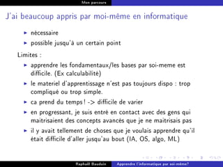 Mon parcours




J'ai beaucoup appris par moi-même en informatique


       nécessaire
       possible jusqu'à un certain point
   Limites :
        apprendre les fondamentaux/les bases par soi-meme est
        dicile. (Ex calculabilité)
        le materiel d'apprentissage n'est pas toujours dispo : trop
        compliqué ou trop simple.
        ca prend du temps ! - dicile de varier
        en progressant, je suis entré en contact avec des gens qui
        maitrisaient des concepts avancés que je ne maitrisais pas
        il y avait tellement de choses que je voulais apprendre qu'il
        était dicile d'aller jusqu'au bout (IA, OS, algo, ML)


                        Raphaël Bauduin   Apprendre l'informatique par soi-même?
 