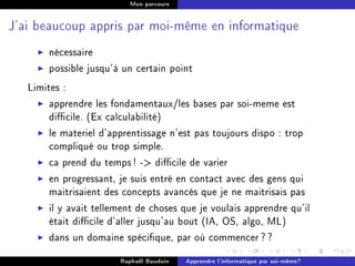 Mon parcours




J'ai beaucoup appris par moi-même en informatique


       nécessaire
       possible jusqu'à un certain point
   Limites :
        apprendre les fondamentaux/les bases par soi-meme est
        dicile. (Ex calculabilité)
        le materiel d'apprentissage n'est pas toujours dispo : trop
        compliqué ou trop simple.
        ca prend du temps ! - dicile de varier
        en progressant, je suis entré en contact avec des gens qui
        maitrisaient des concepts avancés que je ne maitrisais pas
        il y avait tellement de choses que je voulais apprendre qu'il
        était dicile d'aller jusqu'au bout (IA, OS, algo, ML)
        dans un domaine spécique, par où commencer ? ?
                        Raphaël Bauduin   Apprendre l'informatique par soi-même?
 