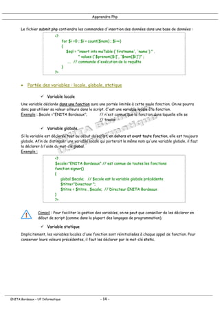 Apprendre Php
Le fichier submit.php contiendra les commandes d'insertion des données dans une base de données :
<?
for $i =0 ; $i < count($nom) ; $i++)
{
$sql = "insert into maTable ('firstname', 'name') " .
" values ('$prenom[$i]', '$nom[$i]')" ;
…. // commande d'exécution de la requête
}
?>
• Portée des variables : locale, globale, statique
! Variable locale
Une variable déclarée dans une fonction aura une portée limitée à cette seule fonction. On ne pourra
donc pas utiliser sa valeur ailleurs dans le script. C'est une variable locale à la fonction.
Exemple : $ecole ="ENITA Bordeaux"; // n'est connue que la fonction dans laquelle elle se
// trouve
! Variable globale
Si la variable est déclarée tout au début du script, en dehors et avant toute fonction, elle est toujours
globale. Afin de distinguer une variable locale qui porterait le même nom qu'une variable globale, il faut
la déclarer à l'aide du mot-clé global.
Exemple :
<?
$ecole="ENITA Bordeaux" // est connue de toutes les fonctions
function signer()
{
global $ecole; // $ecole est la variable globale précédente
$titre="Directeur ";
$titre = $titre . $ecole; // Directeur ENITA Bordeaux
}
?>
Conseil : Pour faciliter la gestion des variables, on ne peut que conseiller de les déclarer en
début de script (comme dans la plupart des langages de programmation).
! Variable statique
Implicitement, les variables locales d'une fonction sont réinitialisées à chaque appel de fonction. Pour
conserver leurs valeurs précédentes, il faut les déclarer par le mot-clé static.
ENITA Bordeaux – UF Informatique - 14 -
 
