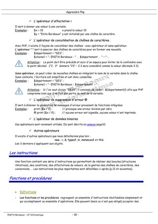 Apprendre Php
! L'opérateur d'affectation =
Il sert à donner une valeur à une variable.
Exemples : $x = 10 x prend la valeur 10
$y = "Enita Bordeaux" y est initialisé par une chaîne de caractère
! L'opérateur de concaténation de chaînes de caractères .
Avec PHP, il existe 2 façons de concaténer des chaînes : avec opérateur et sans opérateur.
L'opérateur "." sert à associer des chaînes de caractères pour en former une nouvelle.
Exemples : $departement = "DES" ;
$chaine1 = "- ENITA Bordeaux - " . $departement . " – " ;
Attention : Le point doit être précédé et suivi d'un espace pour éviter de le confondre avec
le point décimal ("2 . 3" donnera "23" – 2.3 sera considéré comme la valeur décimale 2.3)
Sans opérateur, on peut créer de nouvelles chaînes en intégrant le nom de la variable dans la chaîne.
Sans contexte, l'écriture est simplifiée et est donc conseillée.
Exemples : $departement = "DES" ;
$chaine1 = "- ENITA Bordeaux - $departement – " ;
Attention : Si l'on veut écrire "DES3", il convient de coder : ${departement}3 afin que PHP
comprenne bien que 3 ne fait pas partie du nom de la variable.
! L'opérateur de suppression d'erreur @
Il sert à éliminer la génération de messages d'erreur provenant de fonctions intégrées.
Exemples : print ($x / 0) ; // provoque une erreur division par zéro
@ print ($x / 0) ; // aucune erreur est signalée, aucune valeur n'est imprimée.
! L'opérateur de données binaires
Ces opérateurs sont rarement utilisés. Ils sont décrits en annexe page32.
! Autres opérateurs
Il existe d'autres opérateurs que nous détaillerons plus loin :
new, ->, &, typeof, in, instanceof et this
Les 3 derniers s'appliquent aux objets.
Les instructions
Une fonction contient une série d'instructions qui permettent de réaliser des boucles (structures
itératives), des conditions, des affectations de valeurs, de la gestion des chaînes de caractères, des
conversions, … Les instructions les plus importantes sont détaillées ci-après (p 21 et suivantes).
Fonctions et procédures
• Définitions
- Les fonctions et les procédures regroupent un ensemble d'instructions réutilisables simplement et
qui accomplissent un ensemble d'opérations. Elle peuvent (mais ce n'est pas obligé) accepter des
ENITA Bordeaux – UF Informatique - 18 -
 