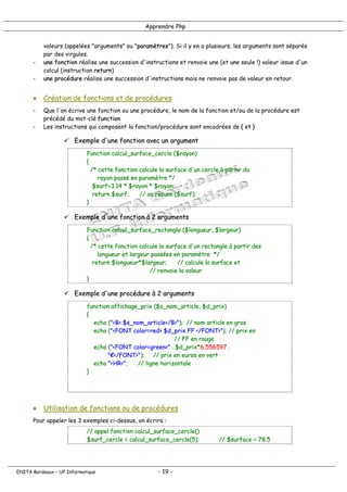 Apprendre Php
valeurs (appelées "arguments" ou "paramètres"). Si il y en a plusieurs, les arguments sont séparés
par des virgules.
- une fonction réalise une succession d'instructions et renvoie une (et une seule !) valeur issue d'un
calcul (instruction return)
- une procédure réalise une succession d'instructions mais ne renvoie pas de valeur en retour.
• Création de fonctions et de procédures
- Que l'on écrive une fonction ou une procédure, le nom de la fonction et/ou de la procédure est
précédé du mot-clé function
- Les instructions qui composent la fonction/procédure sont encadrées de { et }
! Exemple d'une fonction avec un argument
Function calcul_surface_cercle ($rayon)
{
/* cette fonction calcule la surface d'un cercle à partir du
rayon passé en paramètre */
$surf=3.14 * $rayon * $rayon;
return $surf; // ou return ($surf);
}
! Exemple d'une fonction à 2 arguments
Function calcul_surface_rectangle ($longueur, $largeur)
{
/* cette fonction calcule la surface d'un rectangle à partir des
longueur et largeur passées en paramètre */
return $longueur*$largeur; // calcule la surface et
// renvoie la valeur
}
! Exemple d'une procédure à 2 arguments
function affichage_prix ($s_nom_article, $d_prix)
{
echo ("<B> $s_nom_article</B>"); // nom article en gras
echo ("<FONT color=red> $d_prix FF </FONT>"); // prix en
// FF en rouge
echo ("<FONT color=green>" . $d_prix*6.556597 .
"€</FONT>"); // prix en euros en vert
echo "<HR>"; // ligne horizontale
}
• Utilisation de fonctions ou de procédures
Pour appeler les 3 exemples ci-dessus, on écrira :
// appel fonction calcul_surface_cercle()
$surf_cercle = calcul_surface_cercle(5); // $surface = 78.5
ENITA Bordeaux – UF Informatique - 19 -
 